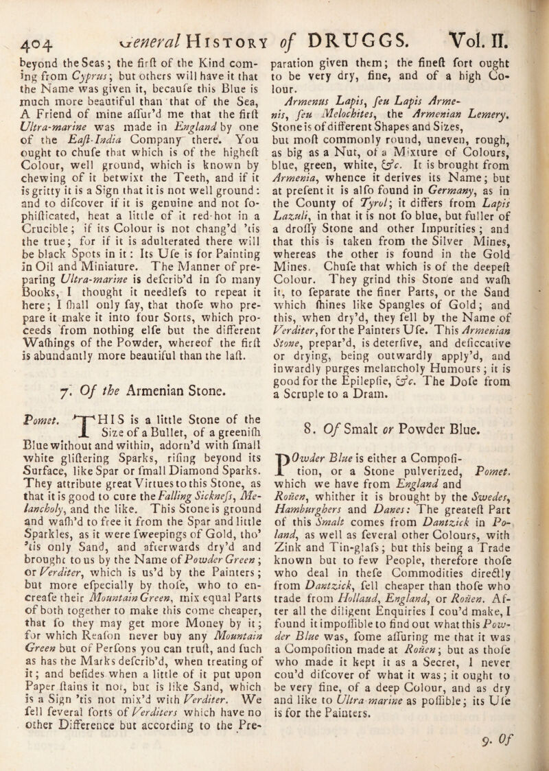 beyond the Seas; the firtt of the Kind com¬ ing from Cyprus ; but others will have it that the Name was given it, becaufe this Blue is much more beautiful than that of the Sea, A Friend of mine affur’d me that the firtt Ultra-marine was made in England by one of the E aft-India Company there. You ought to chufe that which is of the higheft Colour, well ground, which is known by chewing of it betwixt the Teeth, and if it is gritty it is a Sign that it is not well ground : and to difcover if it is genuine and not fo- phitticated, heat a little of it red-hot in a Crucible; if its Colour is not chang’d ’tis the true; for if it is adulterated there will be black Spots in it : Its Ufe is for Fainting In Oil and Miniature. The Manner of pre¬ paring Ultra-marine is defcrib’d in fo many Books, I thought it needlefs to repeat it here; I (ball only fay, that thofe who pre¬ pare it make it into four Sorts, which pro¬ ceeds from nothing elfe but the different Walhings of the Powder, whereof the firtt Is abundantly more beautiful than the laft. Of the Armenian Stone. Pomet. ’^TpHIS is a little Stone of the JL Size of a Bullet, of a greenifh Blue without and within, adorn’d with fmall white glittering Sparks, riling beyond its Surface, like Spar or fmall Diamond Sparks. They attribute great Virtues to this Stone, as that it is good to cure the Falling Sicknefs, Me- lancholy, and the like. This Stone is ground and wattfd to free it from the Spar and little Sparkles, as it were fweepings of Gold, tho’ 5tis only Sand, and afterwards dry’d and brought to us by the Name of Powder Green ; or Verditer, which is us’d by the Painters; but more efpecially by thofe, who to en¬ cres fe their Mountain Green, mix equal Parts of both together to make this come cheaper, that fo they may get more Money by it; for which Reafon never buy any Mountain Green but of Perfons you can trutt, and fuch as has the Marks defcrib’d, when treating of it; and belides when a little of it put upon Paper (tains it nor, but is like Sand, which Is a Sign ’tis not mix’d with Uerditer. We fell feveral forts of Uerditers which have no other Difference but according to the Pre¬ paration given them; the fineft fort ought to be very dry, fine, and of a high Co¬ lour. Armenus Lapis, feu Lapis Arme- nis, feu Melochites, the Armenian Lemery. Stoneisofdifferent Shapes and Sizes, but mod commonly round, uneven, rough, as big as a Nut, of a Mature of Colours, blue, green, white, &c. It is brought from Armenia, whence it derives its Name; but at prefent it is alfo found in Germany, as in the County of Tyrol ; it differs from Lapis Lazuli, in that it is not fo blue, but fuller of a droffy Stone and other Impurities ; and that this is taken from the Silver Mines, whereas the other is found in the Gold Mines, Chufe that which is of the deepett Colour. They grind this Stone and walk it, to feparate the finer Parts, or the Sand which ftiines like Spangles of Gold ; and this, when dry’d, they fell by the Name of Verditer, for the Painters Ufe. This Armenian Stone, prepar’d, is deterfive, and deliccative or drying, being outwardly apply’d, and inwardly purges melancholy Humours; it is good for the Epileplie, &c. The Dole from a Scruple to a Dram. 8. Of Smalt or Powder Blue. Owder Blue is either a Compoli- tion, or a Stone pulverized, Pomet. which we have from England and Roiien, whither it is brought by the Swedes, Hamburghers and Danes: The greate-ft Part of this Smalt comes from Dantzick in Po¬ land, as well as feveral other Colours, with Zink and Tin-glafs; but this being a Trade known but to few People, therefore thofe who deal in thefe Commodities diredtly from Dantzick, fell cheaper than thofe who trade from Holland, England, or Rouen. Af¬ ter all the diligent Enquiries I cou’d make, I found it impoffible to find out what this Pow¬ der Blue was, fome alluring me that it was a Compofition made at Roiien ; but as thofe who made it kept it as a Secret, I never cou’d difcover of what it was; it ought to be very fine, of a deep Colour, and as dry and like to Ultra marine as poffible; its Ufe is for the Painters. 9- Of