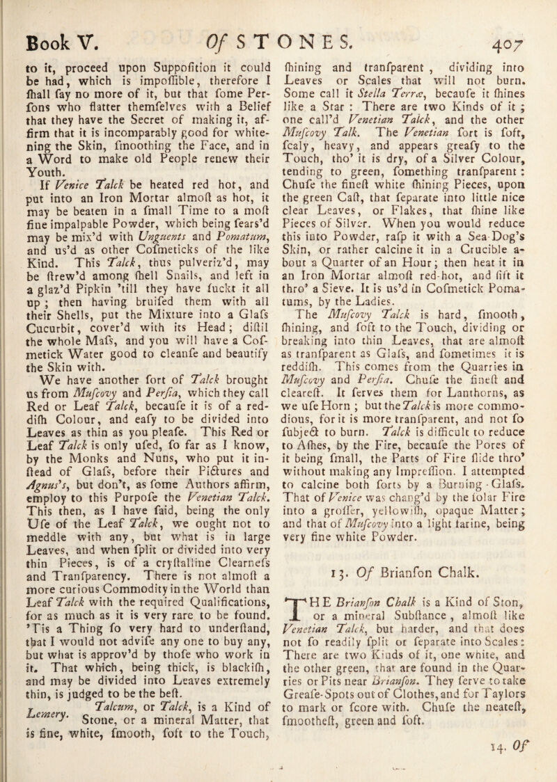 to it, proceed upon Suppofition it could be had, which is impoffible, therefore I fhall fay no more of it, but that fome Per- fons who flatter themfelves with a Belief that they have the Secret of making it, af¬ firm that it is incomparably good for white¬ ning the Skin, ftnoothing the Face, and in a Word to make old People renew their Youth. If Venice Talck be heated red hot, and put into an Iron Mortar almofl as hot, it may be beaten in a fmall Time to a molt fine impalpable Powder, which being fears’d may be mix’d with Unguents and Pomatum, and us’d as other Cofmeticks of the like Kind. This Talck, thus pulveriz’d, may be Itrew’d among ffiell Snails, and left in a glaz’d Pipkin ’till they have fuckt it all up ; then having bruifed them with all their Shells, put the Mixture into a Glafs Cucurbit, cover’d with its Head; didil the whole Mafs, and you will have a Cof- metick Water good to cleanfe and beautify the Skin with. We have another fort of Talck brought us from Mufcovy and Perjia, which they call Red or Leaf Talck, becaufe it is of a red- difh Colour, and eafy to be divided into Leaves as thin as you pleafe. This Red or Leaf Talck is only ufed, fo far as I know, by the Monks and Nuns, who put it in- flead of Glafs, before their Pidfures and Agnus's, but don’t, as fome Authors affirm, employ to this Purpofe the Venetian Talck. This then, as I have faid, being the only Ufe of the Leaf Talck, we ought not to meddle with any, but what is in large Leaves, and when fplit or divided into very thin Pieces, is of a cry Hall ine Clearnefs and Tranfparency. There is not almoll a more curious Commodity in the World than Leaf Talck with the required Qualifications, for as much as it is very rare to be found. ’Tis a Thing fo very hard to underdand, that I would not advife any one to buy any, but what is approv’d by thofe who work in it. That which, being thick, is blackifh, and may be divided into Leaves extremely thin, is judged to be the bed. j ' Talcum, or Talck, is a Kind of emery. gtone^ or a mineral Matter, that is fine, white, fmooth, foft to the Touch, fhining and tranfparent , dividing into Leaves or Scales that will not burn. Some call it Stella Terras, becaufe it ffiines like a Star : There are two Kinds of it ; one call’d Venetian Talck, and the other Mufcovy Talk. The Venetian fort is foft, fcaly, heavy, and appears greafy to the Touch, tho’ it is dry, of a Silver Colour, tending to green, fomething tranfparent : Chufe the fined white fhining Pieces, upon, the green Cad, that feparate into little nice clear Leaves, or Flakes, that fhine like Pieces of Silver. When you would reduce this into Powder, rafp it with a Sea Dog’s Skin, or rather calcine it in a Crucible a- bout a Quarter of an Hour; then heat it in an Iron Mortar almod red-hot, and lift it thro’ a Sieve. It is us’d in Cofmetick Poma¬ tums, by the Ladies. The Mufcovy Talck is hard, fmooth, fhining, and foft to the Touch, dividing or breaking into thin Leaves, that are almoll as tranfparent as Glafs, and fometimes it is reddifii. This comes from the Quarries in Mufcovy and Perjia. Chufe the fined and cleared. It ferves them for Lanthorns, as we ufe Horn ; but theTWHis more commo¬ dious, for it is more tranfparent, and not fo fubjed to burn. Talck is difficult to reduce to Afhes, by the Fire, becaufe the Pores of it being fmall, the Parts of Fire Hide thro’ without making any Impreffion. I attempted to calcine both forts by a Burning - Glafs. That of Venice was chang’d by the lolar Fire into a grolicr, yellowiffi, opaque Matter; and that of Mufcovy into a light tarine, being very fine white Powder. 13. Of Brianfon Chalk. THE Brianfon Chalk is a Kind of Ston, or a mineral Subdance , almod like Venetian Talck, but harder, and that does not fo readily fplit or feparate into Scales: There are two Kinds of it, one white, and the other green, that are found in the Quar¬ ries or Pits near Brianfon. They ferve to take Greafe-Spots out of Clothes, and for Taylors to mark or fcore with. Chufe the neated* fmootheft, green and foft, 14. Of 4