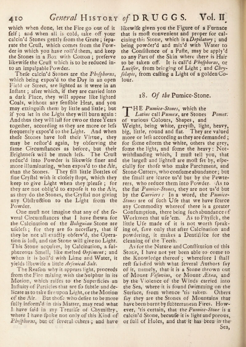 which when done, let the Fire go out of it felf ; and when all is cold, take off your calcin’d Stones gently from the Grate ; fepa- rate the Cruft, which comes from the Pow¬ der in which you have roll’d them, and keep the Stones in a Box with Cotton ; preferve likewife the Cruft which is to be reduced in¬ to an impalpable Powder. Thefe calcin’d Stones are the Phofphorus, which being expos’d to the Day in an open Field or Street, are lighted as it were in an Inftant ; after which, if they are carried into a dark Place, they will appear like lighted Coals, without any fenfible Heat, and you may extinguifli them by little and little ; but if you let in the Light they will burn again : And thus they will iaft for two or three Years together, according as they are more or lefs frequently expos’d to the Light. And when theie Stones have loft their Virtue, they may be reftor’d again, by obferving the fame Circumftances as before, but their Brightnefs will be much lefs. The Cruft reduc’d into Powder is likewife finer and more illuminating, when expos’d to the Air, than the Stones. They fill little Bottles of fineCryftal with it clofelyftopt, which they keep to give Light when they [pleafe ; for they are not oblig’d to expofe it to the Air, as they do the Stones, theCryftal not giving any Obftru&ion to the Light from the Powder. One muft not imagine that any of the fe¬ ver a 1 Circumftances that I have fhewn for the Calcination of the Bolognian Stone are ufelefs ; for they are fo neceffary, that if they be not all exactly obferv’d, the Opera¬ tion is loft, and the Stone will give no Light. This Stone acquires, by Calcination, a ful- phureous Smell, like melted Orpiment ; and when it is boil’d with Lime and Water, it yields likewife a little Arfenical Salt. The Reafon why it appears light, proceeds from the Fire mixing with the Sulphur in its Motion, which raifes to the Superficies an Infinity of Panicles that are fo fubtle and de¬ licate as to take fire upon Light, or the Motion of the Air. But thofe who defire to be more fully inform’d in this Matter, may read what I have faid in my Treatife of Chymiftry, where I have fpoke not only of this Kind of PbofphomS) but of feveral others ; and have likewife given you the Figure of a Furnace that is moft convenient and proper for cal¬ cining this Stone, which Is a Depilatory ; and being powder’d and mix’d with Water to the Confidence of a Pafte, may be apply’d to any Part of the Skin where there is Hair to be taken off. It is call’d Phofphorus, or Lucifer, from bringing of Light ; and Chry- fo lapis y from calling a Light of a golden Co¬ lour. 18. Of the Pumice-Stone. HE Pumice-Stones y which the Latins call Pumexy are Stones Pomet. of various Colours, Shapes, and Weight, being white, greyifh, light, heavy, big, little, round and flat. They are valued more or lefs according as they are demanded ; for fome efteem the white, others the grey, fome the light, and fome the heavy : Not» withftanding which, I muft tell you, that the largeft and lighted are moft fet by, efpe- cially for thofe who make Parchment, and Stone-Cutters, whoconfumeabundance; but the fmall are fcarce us’d but by the Pewte- rers, who reduce them into Powder- As to the flat Pumice-Stones y they are not us’d but by the Curriers : In a word, the Pumice- Stones are of fuch Ufe that we have fcarce any Commodity whereof there is a greater Confumption, there being fuch abundance of Workmen that ufe’em. As toPhyfick, the little Ufe made of it is not worth fpeak- ing of, Five only that after Calcination and powdering, it makes a Dentifrice for the cleaning of the Teeth. As for the Nature and Conftitution of this Stone, I have not yet been able to come to the Knowledge thereof ; wherefore I fhall reft fatisfied with what feveral Authors fay of it, namely, that it is a Stone thrown out of Mount VefuviuSy or Mount Ætnay and by the Violence of the Winds carried into the Sea, where it is found fwimming on the Surface, from whence ’tis taken. Others fay they are the Stones of Mountains that have been burnt by fubterranean Fires. How¬ ever, ’tis certain, that the Pumice-Stone is a calcin’d Stone, becaufe it is light and porous, or full of Holes, and that it has been in the Sea5