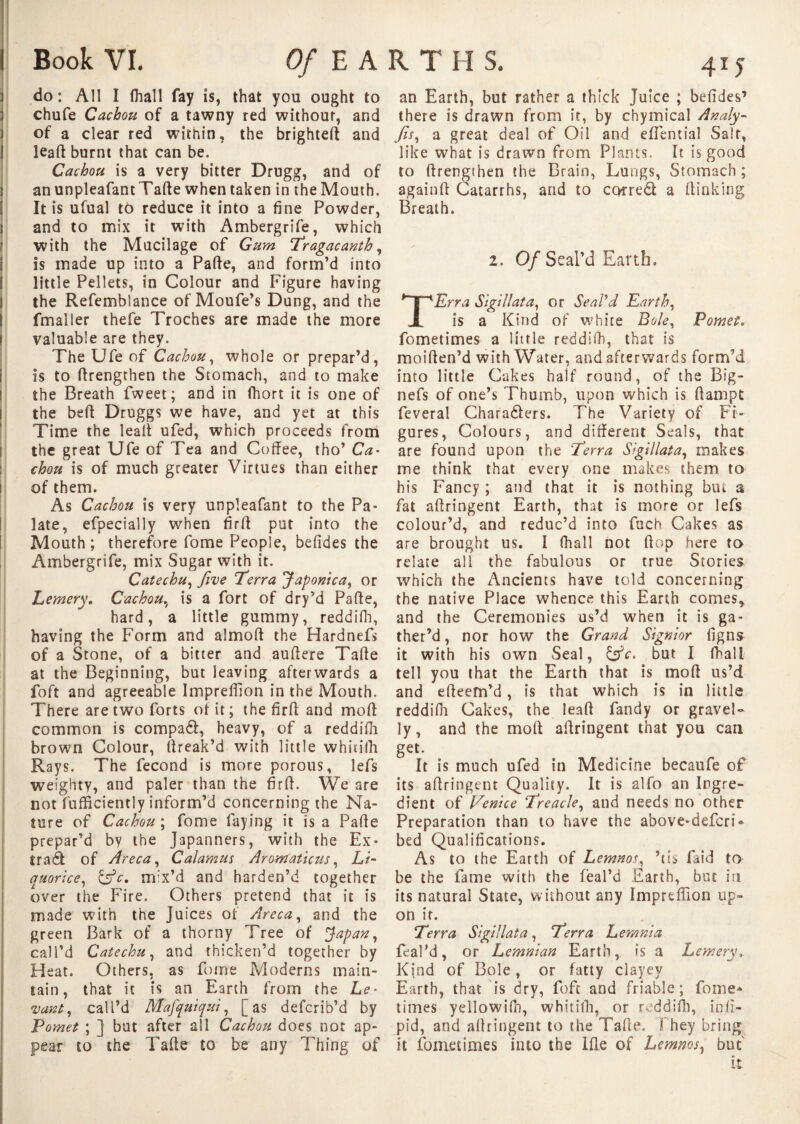 do: All Î (hall fay is, that yon ought to chufe Cachou of a tawny red without, and of a clear red within, the brighteff and lead burnt that can be. Cachou is a very bitter Drugg, and of anunpleafantTafte when taken in the Mouth. It is ufual to reduce it into a fine Powder, and to mix it with Ambergrife, which with the Mucilage of Gum Tragacanth, is made up into a Parte, and form’d into little Pellets, in Colour and Figure having the Refemblance of Moufe’s Dang, and the fmaller thefe Troches are made the more valuable are they. The Ufe of Cachou, whole or prepar’d, is to rtrengthen the Stomach, and to make the Breath fweet; and in fhort it is one of the bert Druggs we have, and yet at this Time the lead ufed, which proceeds from the great Ufe of Tea and Coffee, tho’ Ca¬ chou is of much greater Virtues than either of them. As Cachou is very unpleafant to the Pa¬ late, efpecially when firff put into the Mouth ; therefore fome People, befides the Ambergrife, mix Sugar with it. Catechu, Jive Terra Japonica, or Lemery. Cachou, is a fort of dry’d Parte, hard, a little gummy, reddifh, having the Form and almoft the Hardnefs of a Stone, of a bitter and aurtere Tarte at the Beginning, but leaving afterwards a foft and agreeable Impreffion in the Mouth. There are two forts of it ; the firft and mort common is compa£f, heavy, of a reddifh brown Colour, (freak’d with little whitilh Rays. The fécond is more porous, lefs weighty, and paler than the firrt. We are not fufficiently inform’d concerning the Na¬ ture of Cachou ; fome laying it is a Parte prepar’d by the Japanners, with the Ex* trad of Areca, Calamus Arontaticus, Li¬ quorice, &c. mix’d and harden’d together over the Fire. Others pretend that it is made with the Juices of Areca, and the green Bark of a thorny Tree of *Japan, call’d Catechu, and thicken’d together by Heat. Others, as fome Moderns main¬ tain, that it is an Earth from the Le¬ vant, call’d Mafquiqui, [as defcrib’d by Pomet ; ] but after all Cachou does not ap¬ pear to the Tarte to be any Thing of an Earth, but rather a thick Juice ; befides’ there is drawn from it, by chymical Analy- fis, a great deal of Oil and eflential Salt, like what is drawn from Plants. It is good to rtrengthen the Brain, Lungs, Stomach ; againrt Catarrhs, and to corred a (finking Breath. 2. Of Scal’d Earth, Erra Sigillata, or Seal'd Earth, is a Kind of white Bole, Pomet. fometimes a little reddifh, that is moirten’d with Water, and afterwards form’d into little Cakes half round, of the Big- nefs of one’s Thumb, upon which is ftampt fcveral Chara&ers. The Variety of Fi¬ gures, Colours, and different Seals, that are found upon the Terra Sigillata, makes me think that every one makes them to his Fancy; and that it is nothing but a fat affringent Earth, that is more or lefs colour’d, and reduc’d into fuch Cakes as are brought us. I fhall not (fop here to relate all the fabulous or true Stories which the Ancients have told concerning the native Place whence this Earth comes, and the Ceremonies us’d when it is ga¬ ther’d , nor how the Grand Signior figns it with his own Seal, &c. but I fhall tell you that the Earth that is mod us’d and efteem’d, is that which is in little reddifh Cakes, the leaff fandy or gravel¬ ly, and the mort affringent that you can get. It is much ufed in Medicine becaufe of its affringent Quality. It is alfo an Ingre¬ dient of Venice Treacle, and needs no other Preparation than to have the above-defcri* bed Qualifications. As to the Earth of Lemnos, ’ris laid to be the fame with the feal’d Earth, but in its natural State, without any Impreffion up¬ on ir. Terra Sigillata, Terra Lemma feal’d, or Lemman Earth, is a Lemery, Kind of Bole, or fatty clayey Earth, that is dry, foft and friable ; fome* times yellowiin, whitiffi, or reddifh, in.fi- pid, and affringent to the Tarte. They bring it fometimes into the Ifle of Lemnos, but it