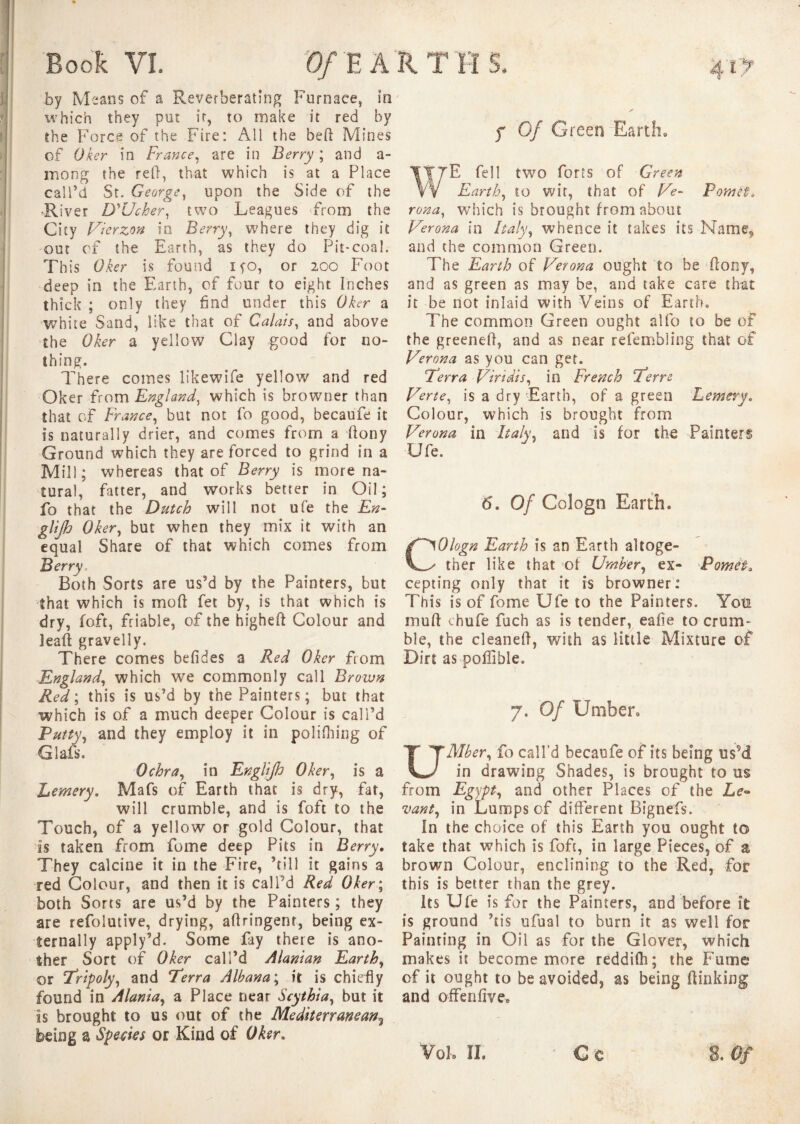 by Means of a Reverberating Furnace, in which they put ir, to make it red by the Force of the Fire: All the beft Mines of Oker in France, are in Berry ; and a- morig the reft, that which is at a Place call’d St. George, upon the Side of the •River D'Ucher, two Leagues from the City Vierzon io Berry, where they dig it out of the Earth, as they do Pit-coal. This Oker is found lyo, or 200 Foot deep in the Earth, of four to eight Inches thick ; only they find under this Oker a white Sand, like that of Calais, and above the Oker a yellow Clay good for no¬ thing. There comes likewife yellow and red Oker from England, which is browner than that of France, but not fo good, becaufe it is naturally drier, and comes from a ftony Ground which they are forced to grind in a Mill; whereas that of Berry is more na¬ tural, fatter, and works better in Oil; fo that the Dutch will not ufe the En- glijh Oker, but when they mix it with an equal Share of that which comes from Berry, Both Sorts are us’d by the Painters, but that which is moft fet by, is that which is dry, loft, friable, of the higheft Colour and Jeaft gravelly. There comes befides a Red Oker from England, which we commonly call Brown Red ; this is us’d by the Painters; but that which is of a much deeper Colour is call’d Putty, and they employ it in policing of Glafs. Ochra, in EngUJh Oker, is a Lemery. Mafs of Earth that is dry, fat, will crumble, and is foft to the Touch, of a yellow or gold Colour, that is taken from fome deep Pits in Berry. They calcine it in the Fire, ’till it gains a red Colour, and then it is call’d Red Oker; both Sorts are us’d by the Painters ; they are refolutive, drying, aftringenr, being ex¬ ternally apply’d. Some fay there is ano¬ ther Sort of Oker call’d Alanian Earth, or Tripoly, and Terra Albana; it is chiefly found in Alania, a Place near Scythia, but it is brought to us out of the Mediterranean3 being a Species or Kind of Oker. f Of Green Earth, WE fell two forts of Green Earth, to wit, that of Ve- Pom ci. rona, which is brought from about Verona in Italy, whence it takes its-Name, and the common Green. The Earth of Verona ought to be ftony, and as green as may be, and take care chat it be not inlaid with Veins of Earth. The common Green ought alfo to be of the greeneft, and as near refembiing that of Verona as you can get. Terra Viridis, in French Terre Verte, is a dry Earth, of a green Lemery. Colour, which is brought from Verona in Italy, and is for the Painters Ufe, 6. Of Cologn Earth. Ologn Earth is an Earth altoge¬ ther like that of Umber, ex- Pomei, cepting only that it is browner: This is of fome Ufe to the Painters. Yoti mu ft thufe fuch as is tender, eafie to crum¬ ble, the cleaneft, with as little Mixture of Dirt as poffible. 7. Of Umber. UMber, fo call’d becaufe of its being us9d in drawing Shades, is brought to us from Egypt, and other Places of the Le¬ vant, in Lumps of different Bignefs. In the choice of this Earth you ought to take that which is fofc, in large Pieces, of a brown Colour, enciining to the Red, for this is better than the grey. Its Ufe is for the Painters, and before it is ground ’tis ufual to burn it as well for Painting in Oil as for the Glover, which makes it become more reddifh ; the Fume of it ought to be avoided, as being (linking and offenfive. V0I0 ÎL