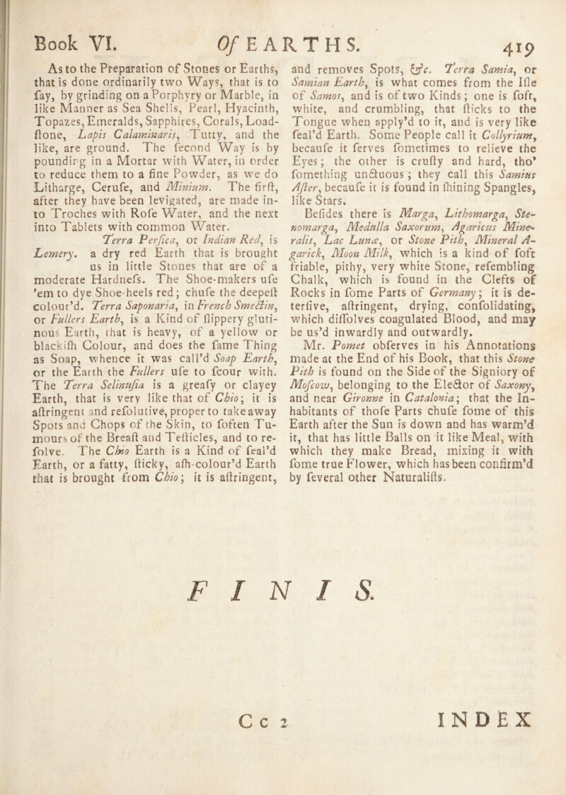 Book VI. Of E A R T H S. As to the Preparation of Stones or Earths, that is done ordinarily two Ways, that is to fay, by grinding on a Porphyry or Marble, in like Manner as Sea Shells, Pearl, Hyacinth, Topazes, Emeralds, Sapphires, Corals, Load- done, Lapis Calammaris, Ttmy, and the like, are ground. The fécond Way is by pounding in a Mortar with Water, in order to reduce them to a fine Powder, as we do Litharge, Cerufe, and Minium. The fir ft, after they have been levigated, are made in¬ to Troches with Rofe Water, and the next into Tablets with common Water. Terra Per fie a, or Indian Red, is Lemery. a dry red Earth that is brought us in little Stones that are of a moderate Hardnefs. The Shoe-makers ufe 'em to dye Shoe-heels red ; chufe the deepeft colour’d. Terra Saponaria, in French Smefl'w, or Fullers Earth, is a Kind of flippery gluti¬ nous Earth, that is heavy, of a yellow or blackifh Colour, and does the fame Thing as Soap, whence it was call’d Soap Earth, or the Earth the Fullers ufe to fcour with. The Terra Selinufia is a greafy or clayey Earth, that is very like that of Ohio ; it is aftringent and refolutive, proper to takeaway Spots and Chops of the Skin, to foften Tu¬ mours of the Breaft and Tefticles, and to re- folve. The Ohio Earth is a Kind of feai’d Earth, or a fatty, fticky, afh-colour’d Earth that is brought from Ohio ; it is aftringent. and removes Spots, &c. Terra Sarnia, or Samian Earth, is what comes from the Ifle of Samos, and is of two Kinds ; one is fofr, white, and crumbling, that (licks to the Tongue when apply’d to it, and is very like feai’d Earth. Some People call it Coliyrium, becaufe it ferves fometimes to relieve the Eyes; the other is crufty and hard, tho® fomething un&uous ; they call this Samius After, becaufe it is found in fhining Spangles, like Stars. Befides there is Marga, Lithomarga, Sie- nomarga, Medulla Saxorum, Agaricus Mine* rails, Lac Lunæ, or Stone Pith, Mineral A- garick, Moon Milk, which is a kind of fofe friable, pithy, very white Stone, refembling Chalk, which is found in the Clefts of Rocks in fome Parts of Germany ; it is de» terfive, aftringent, drying, coofolidating9 which diftblves coagulated Blood, and may be us’d inwardly and outwardly. Mr. Pomet obferves in his Annotations made at the End of his Book, that this Stone Pith is found on the Side of the Signiory of Mofcow, belonging to the Ele&or of Saxony9 and near Gironne in Catalonia; that the In» habitants of thofe Parts chufe fome of this Earth after the Sun is down and has warm’d it, that has little Balls on it like Meal, with which they make Bread, mixing it with fome true Flower, which has been confirm'd by feveral other Naturalifts, FINIS. \ C C 2 INDEX