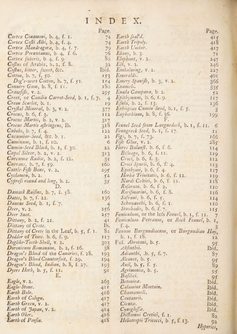 Cortex Cimmoni, b. 4, f. 1. Cortex Cofti Albi, b. 4, f. 4. Cortex Mandragoree, b. 4, f. 7* Cortex Permet anus, b. 4, f- 6. Cortex fuberis, b. 4, f. 9 Coflus of Arabia, b. 2, f. 8. Coflus, bitter, fiveet, &c. Cotton, b. 7, f, 5*0. Dog's-wort Cotton, b. 7i f* f1» Country Gum, b. 8, f. 11. CravjfiJh, v. 2. Greet, or Candi a Carrot-Seed, b. 1, f. Creon Scarlet, b, ï. Cryftal Minerai, b. 3, V. 2. Crocus, b. 6, f. 3. Crocus Marti s, b. 2, v. 2. Crocus Marti s aftr ingens, Ib, Cubebs, b. 7, f. 4. Cucumber-Seed, &c, b. 1. Cuminum, b. 1, f. 10. Gumin-Seed Black, b. I, f. 30. Cupel Silver, b. 2, v. 2. Curcumæ Radix, b. 2, f. 12. Currans, b. 7, f. 5-9. Cuttle-Fijh Bone, y. 2t Cyclamen, b. 2. Cyprefs round and long, b. 2, Page. 72 74 79 76 80 3* Ibid. 1573 IC4 180 295- 7* 4 19 377 112 122 22 6 22 313 35” 160 29? f2 37 Damask Raijins, b. 7, f. 58. 160 Dates, b. 7, f. 22. 136 Daucus Seed, b. I, f. 7. 4 Deer, v. 2. 276 Deer Suet. 277 Dittany, b. 2, f. 21. 41 Dittany of Crete. Ib. Dittany oîCrete in the Leaf, b. f, f. 1. 82 Dodder of 'Time, b. 6, f. 9. 117 Doglike-Tooth-Shell, v. 2. 303 Doronicum Romanum, b. 2, f. 16. 38 Dragon's Blood of the Canaries, f. 28. 193 Dragon's Blood Counterfeit, f. 29. 194 Dragon's Blood, Indian, b. 8, f. 27. 193 Dyers Herb, b, f, f. 1 ï. 91 / F JL-j 9 Eagle, v. 2. 263 Eagle-Stone. 41 r Earth Bole. 416 Earth of Colognl 417 Earth Green, v. 2. 417 Earth of Japan, v. 2, 414 Earth Oker. 416 ' Earth of Perjia. 418 Page, Earth feaPd. 4if Earth Tripoly. 4*8 Earth Umber. 4*7 Ebony, b. 3. 7* Elephant, v. 2. 247 £/f, v. 2. 246 Embalming, V. 2, 227 Emeralds. 7 401 Emery Spanijh, b. 3, V. 2. 366 Enamels. 337 Enula Campana, b. 2. 5-2 Epithymum, b. 6, f. 9. 117 Efula, b. 2, f. 13. 136 Ethiopian Cumin Seed, b. 1, f. 5% 3 Euphorbium, b. 8, f. 36. 199 F. Fennel Seed from Languedock, b. 1, f. ii« 6 Fenugreek Seed, b. 1, f. 17. î 1 fÿj, b. 7, f. 73. 166 Fijh Glue, v. 2. 283- Fiores Balaufi. b. 6, f. 6. 114 Bifnage, b. 6, t. IX. 119 Croci, b. 6, f. 3. in CV<9<r/ Spurii, b. 6, £f 4. 113 Epithymi, b. 6, f. 4. 117 Herb ce Trinitatis, b. 6, f. 12. 119 Nardi Celtici, b. 6, f. 11. 118 Rofarum, b. 6, f. 2. no Rorifmarini, b. 6, f. 8. 116 Safrani, b. 6, f. f. 114 Schoenanthi, b. 6, f. 1. 110 Storchadis, b. 6, f. 7. Fœniculum, or the lefs Fennel b. 1, f. il. y Fœniculum Petrceum, or A0OÊ Fennel, b. ï f. 4. 3 Fxnum Burgundiacum, or Burgundian Hay b. 1, f. 18. 12 Fol. Abrotani, b. 97 Abfinthii. Ibid. Adianthi, .b. 7, f. 7» 87 Alcanet, b. 7. 97 b. 5*, f. f. 89 Agrimonice, b. 5. 97 Bajilici. 97 Betonicce. Ibid. Calamint Montain. Ibid. Chamcemeli. Ibid. Centaurii. Ibid. Cicutce. Ibid. Cynogloffœ. Ibid. Did am ni Cretici, f. 1. 82 Heliotropii Tricocci, b. 53 f. 13. 92 Hyper ici y