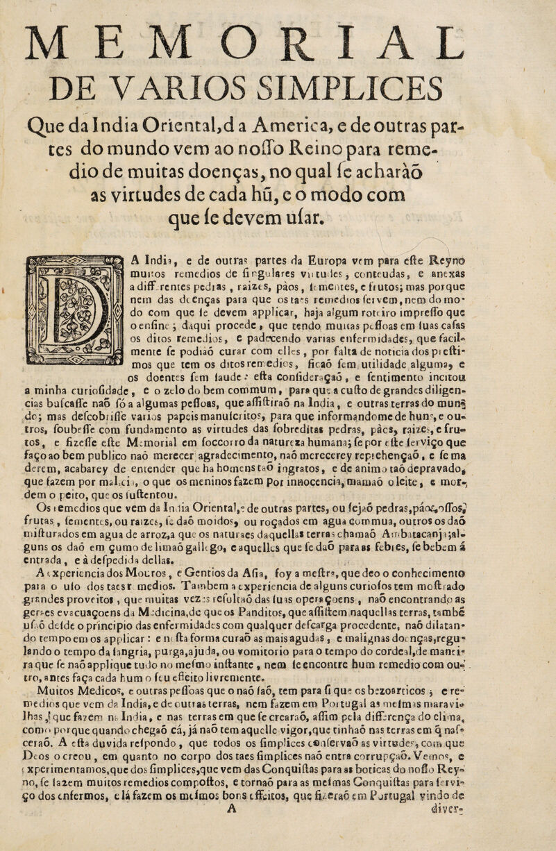 DE VÁRIOS SIMPLICES Que da índia Oriental,d a America, e de outras par¬ tes do mundo vem ao noíTo Reino para reme- dio de muitas doenças, no qual íc acharàõ as virtudes de cada hú, e o modo com que íe devem uíar. ■ ’ ■ 1 \ ; ^ , A índia, e de outras partes da Europa vem para efte Reynf® muiíos remedios de íirgularcs viuudes, contendas, e anexâs a diff rentes pedias , raizes, pàos, k mentes, c frutos; roas porque nem das deenças para que ostaes remedios fci vem, nem do mo* do com que le devem applicar, haja algum rote iro impreffo que oenfine; daqui procede» que rendo munas pefloas em luas caías os ditos remedios, e padecendo varias enfermidades* quefaciU mente fc podiaó curar com dles, por falta de noticia dos pieíti* mos que tem os ditos rerredios, íicaõ fem utilidade algumaf e os doentes fem íaude * efta coníideraçao, e fentimento incitou a minha curíoGdade, e o zelo do bem commum, pan> que a cuílo de grandes diligeo* cias bafcaffc naõ fó a algumas pefloas, que afliftiraõ na Índia, e outras terras do mun§ do; mas defeobrifle vários papeis manuíeritos, para que informandomede hun^e ou* tros, foubefle com fundamento as virtudes das fobreditai pedras, pàcs? rai$e$, e fru« tos, e fizefle eíle Memorial em foccorroda natureza humana; fepor cite ferviço que faço ao bem publico naõ merecer agradecimento, naómerecerey reptehençaõ, c fema derem, acabarey de entender que ha homens taõ ingratos, e dc animo taôdepravadog que fazem por rnslnh, o que os meninos fazem por innocenciajfiiamaó o leite» s mor¬ dem o peito, que os íuftentou* Os lemedios que vem da índia Oriental,e de outras partes, ou fejaô pedras,páor*oflbs£ frutas, (ementes, ou raizes, fs daó moidos* ou roçados em agua cormrma, outros os daõ niiíluradoscm agua de arroz,a que os naturaes daquelks terras chamaõ Ambatacanja;aU guns os daó em çumo de limaógaikgot eaqudks quefedaõ para as febres, fe bebem á entrada, eàdefpedida delias. A txperiencia dos Mouros, e Gentios da Afia, foy a rneítr^quedeo o conhecimento paia o uío dostaesr médios. Também a txperiencia de alguns curioíos tem moftrado grandes proveito* , que muitas vez :s refulcaõ.das fu is operaÇoens , naõ encontrando a$ germes evacuaçocns da Medicinatde que os Panditos, que afliítem naqudlas terras, també ufaõ ddde o principio das enfermidades com qualquer defearga procedente, naõ dilatan¬ do tempo em os applicar: e n< íla forma curaõ as mais agudas, c malignas doenças,reguw lendo o tempo da íangria, purga,ajuda, ou vomitorio para o tempo do cordea'l,de manci- raque fenaõappliquetudonomeíinoinftante , nem le encontre hum remédio com ou¬ tro, antes faça cada hum o feu efieito livremente, Muitos Médicos, t outras pefloas que o naõ íaõ, tem para fi que os bczoarticos * c re* médios que vem da índia, e de outras terras, nem fazem em Portugal as melmas maravi* lhas ,1 que fazem ns índia, e nas terras em que fecrearaõ, aflim pela differença do clima, como porque quando chegaõ cá, já naõ temaqudle vigor,que tinhaõ nas terras em q naf* ceraõ. A cfta duvida rcípondo , que todos os íimpliccs coníervao as virtude?', com que Deos ocreou, em quanto no corpo dos taesfimplicesnaõ entra corrupção. Vemos, c t xperimentarnos^uc dos fimplices,que vem das Conquiílas para as boticas do noflo Rey-* no,fe Ía2em muitos remedios compoftos, etornaõ para as mefmas Conquiílas para fervi¬ ço dos enfermos, e lá fazem os mdmos bor s iffwicos, quçfizcraé em Portugal vindo de A diver-