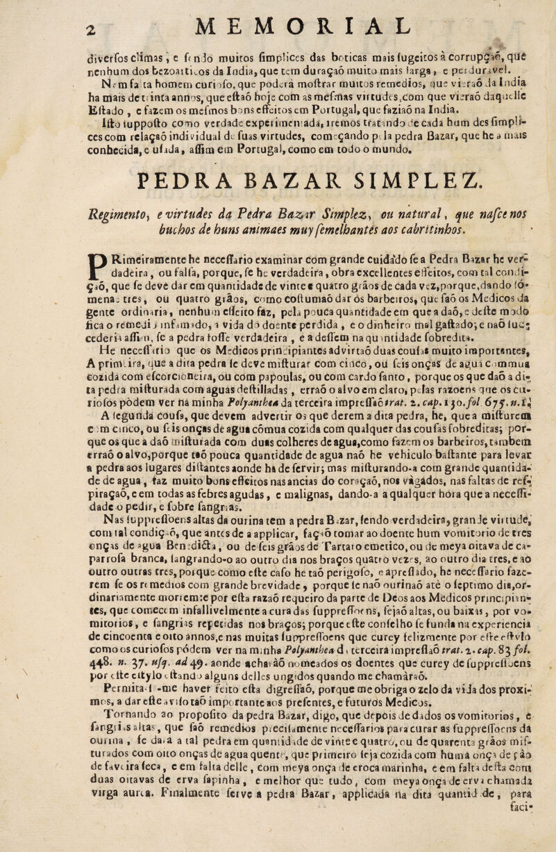 MEMORIAL diveríbs climas i e hndo muitos fimplices das boticas mais íugekos à corrupção, quê nenhum dos bezoaituos da índia, que cem duraçaõ muito mais larga 3 e perdurivd, ISFmfa ta homem curi To, que poderá moftrar muitos remedios, que vieraõ da Indta ha mais detiirttaannos, queeftaó hoje com asmefmas viitudesscom que vieraó daquellc Eftado , c fazem os mefmos bons cfíeitos em Portugal, que faziaõ na índia. Iftoíuppofto como verdade experimentada, iremos tratando de cada hum desfimpli- cescom rclaçaó individual de fuas virtudes, começando p la pedra Bazar, que he a mais conhecida, e uíada, aflim em Portugal, como em todo o mundo. PEDRA BAZAR SIMPLEZ. Regimento, e virtudes da Pedra Bazar Simplez > ou natural, que nafcenos buchos de huns animaes muy femdhantes aos cabritmhos. PRimeiramente he neccfíario examinar com grande cuidando fe a Pedra Bazar hc ver- dadeira, ou falta, porque, fe he verdadeira, obra cxcellentes efteitos, com cal condi¬ ção, que fe deve dar em quantidade de vinte e quatro grãos de cada vcz^orque^iando íó* menaeties, ou quatro grãos, como coftumaó dar ós barbeiros, que faô os Médicos da gente ordinaria, nenhum cíícito faz, pela pouca quantidade ern que a daó, e deftc modo íica o retnedi j infamado, a vida dò doente perdida , e o dinheiro mal gaftado^e naõ íucj cederia aflim, fe a pedra foíle verdadeira , eadeílcm na qu antidade fobredit*. He ncceíTtrio que os Médicos principiantes advirtaó duas couías muito importantes, A prim; ira, que a dita pedra íe deve mifturar com cinco, ou íeis onças de agua commua cozida com efcorcioneira, ou com papoulas, ou com cardo fanto, porque os que daõ adi-, la pedra mifturada corn aguas deftilíadas, erraô o alvo em claro, p Ias razoens que os cu* riofos pòdem ver nâ minha Polyanthtud a terceira imprtíTacín#. z. cap, i$o.foi. 67 A Icgundá coufs, que devem advertir os que derem a dua pedra, he, que a anftureoi Com cinco, ou ftis onças de agua comua cozida com qualquer das coufas fobreditas; por¬ que os que a daõ mifturada com duas colheres dc agua,como fazemos barbeiros,também erraô o alvo,porque taõ pouca quantidade de agua naó he vehicuío baftante para levar a pedra aos lugares diftantes aonde ha de fervir; mas mifturando-a com grande quantida¬ de de agua, faz muito bons efteitos nasancias do coraçaó, nos vàgados, nas faltas de ref* piraçaõ,eem todas as febres agudas 9 e malignas, dando*a a qualquer hora que a neceííi- dade o pedir, e fobre fangnas. N as íuppreflbens altas da ourina tem a pedra B4zar, fendo verdadeira^ grande virtude, com tal condiç-õ, que antes dc a applicar, faç-*õ tomar ao doente hum vomitorio dc ires onças de 3gua Ben:dióh, ou dc íeis grãos de Tartaio emetico, ou dcmeya oitava de ca* pairofa branca, íangrando*o ao outro dia nos braços quatro veze s, ao outro dia tres.eao outro outras tres, porque como efte cafo hc taõ perígoíò, e aprcftádo, he neccfíârio faze¬ rem fe os rc médios com grande brevidade 9 porque 1c naõ ouririaõ ate o íeptimo dia,or¬ dinariamente monem:e por efta razaõ requeiro da parte dc Dcos aos Médicos principian¬ tes, que comecem inlallivelmente a curadas fupprefFoe ns, fejaõ altas, ou baixas, por vo- mítorios, e fangrias repetidas nos braços; porque cfte coníeiho fe funda na experiencia de cincocnta eoito annos,e nas muitas fuppreftbcns que curey felizmente por efteeftvlrt corno os curiofos podem ver nammha Polyanthea d» terceira imptcüàò trat.z.cap. 83/0/. 448. n. 37. u/f, acLfô, aonde achas àõ nomeados os doentes que curey defupprefíoens por cíte ettylo citando alguns dclles ungidos quando me chamàraõ. Permita l -me haver feito efta digreííaô, porque me obriga o zelo da vida dos próxi¬ mos, a dar cfte ardo taõ importante aos prefcntcs,e futuros Médicos. Tornando ao propoíito da pedra Bazar, digo, que depois de dados os vomitorios, e fángrLs altas, que faô remedios pieciUmente neceftarios para curar as fuppreflocns da ourina , fe da. a a tal pedra em quantidade de vime e quatro, ou de quarenta giãos mif- turados com oito onças de agua quentr, que primeiro ieja cozida com humâ onça de fào de favtira íeca, e em falta delle , Com meya onça de croca marinha, e em falta defta Com duas oitavas de erva íapinha, e melhor que tudo, com meya onça de erva chamada virga aurta. Finaimente ferve a pedra Bazar, applicada iia dita quantidade, para taci-