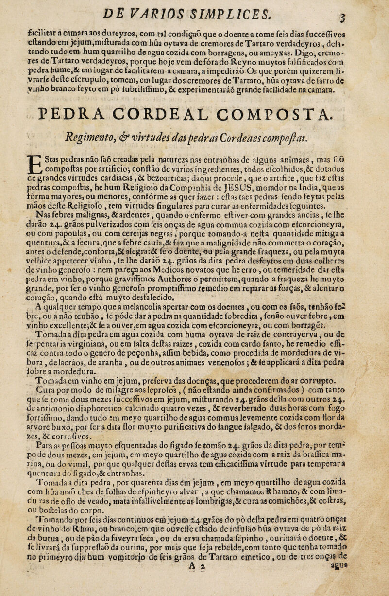 facilitar à camara aos dureyros, com tal condição que o doente a tome feis dias fuccefli vos eftando em jejum,mifturada com hüa oytava de cremores de Tartaro verdadeyros, deía* tando tudo em hum quartilho dc agua cozida com borragens, ou ameyxas. Digo, cremo¬ res de Tartaro verdadeyros, porque hoje vem de fora do Reyno muytos falíificadoscom pedra hume,& em lugar de facilitarem a camara, a impedirão Os que porém quizerem li- vrarfe dcfle eícrupulo, tomem, em lugar dos cremores deTartaro, hüa oytava de farro de yinho branco feyto em pò íubtiliflimo, & experimentarão grande facilidade na camara. PEDRA CORDEAL COMPOSTA. Regimento, & virtudes das pedras Cor deães compoftas. EStas pedras não faõ creadas pela natureza nas entranhas de alguns animaes, mas faÔ compoftas por artificio j conftão de vários ingredientes, todos efeolhidos,6c dotados dc grandes virtudes cardiacas, & bezoarticas; daqui procede, que o artifice, que faz eftas pedras compoftas, hehum Religiofo da Companhia de JESUS, morador na índia, que as fórma mayores, ou menores, conforme as quer fazer : eftas taes pedras fendo feytas peias mãos defte Religiofo , tem virtudes fingulares para curar a$ enfermidades leguintes. Nas febres malignas, & ardentes , quando o enfermo eft? ver com grandes andas, íe lhe darão 24. grãos pulverizados com íeis onças de agua comniua cozida com efcorcioncyra, ou com papoulas, ou com cereijas negras, porque tomando a neíta quantidade mitiga a quentura,ÔC a fecura,queafebre cauía,& f$z que a malignidade não commetta o coração, antes o defende,conforta,& nlegra:& fe o doente, ou peia grande fraqueza, ou pela muyta velhice appetecer vinho , le lhe daráò 24. grãos da dita pedra desfeytos em duas colheres de vinho gencrofo : nem pareça aos Médicos novatos que lie erro, ou temeridade dar efta pedra em vinho, porque graviffimos Authores o permutem,quando a fraqueza he muyto grande, por fer o vinho generofo promptiflimo rcmedío em reparar as forças, 8c alentar o coração, quando eftá muyto desfalecido. A qualquer tempo que a melancolia apertar com os doentes, ou com os faõs, tenhão fe« bre, ou a não tenhão, fe póde dar a pedra na quantidade fobredita , fenão ouver febre, em vinho exce!lente;& íe a ou ver,em agua cozida com efcorcioneyra, ou com borragés. Tomada a dita pedra em agua cozida com hutna oytava de raiz de contrayerva, ou dc ferpentaria virginiana, ou em falta deftas raizes, cozida com cardo fanco, he remedio effi- caz contra todo o genero de peçonha, affim bebida, como procedida de mordedura de vi- bora, de lacràos, de aranha, ou de outros animaes venenofos \ & íe applicará a dita pedra íobre a mordedura. Tomada em vinho em jejum, preferva das doenças, que procederem doar corrupto. Cura por modo de milagre aos leproíos, ( nao eftando ainda confirmados ) com tanto que fe tome dous mezes fuccefíivosem jejum, mifturando 2 4. grãos delia com outros 24» de anrimonio diaphoretico calcinado quatro vezes , & reverberado duas horas com fogo forrifíimo, dando tudo em meyo quartilho de agua commua levemente cozida com flor da arvore buxo, por fer adita flor muyto purificativado íangue íalgado, & dos foros morda¬ zes, 8c corrofivos. Para as pefidas nujyto efquentadas do fígado íe tomao 24. grãos da dita pedra, por íem; pode dous mezes, em jejum, em meyo quartilho de agua cozida com a raiz da brafiica ma» ri na, ou do vimal, porque qudquer deftas ervas tem dficaciííima virtude para temperara quentura do fígado,& entranhas. Tornada a dita pedra , por quarenta dias em jejum , em meyo quartilho de agua cozida com hüa mao chea de folhas de cípinheyro alvar ,a que chamamos Rhamno, 8c com lima¬ do ras de ofio de veado, mata infallivelmenteas lombrigas,& cura as comichões,& coftras, ou boftelasdo corpo. Tomando por feis dias continuos em jejum 24 grãos do pò deita pedra cm quatro onças de vinho do Rhtm, ou branco,em que ouveífe eftado deinfuíãohüa oytava de pò da raiz da butua , ou de pào da faveyra feca , ou da erva chamada fapinho , ourinãrá o doente, 6c fe livrará da fuppreflao da ourina, por mais que íeja rebelde,com tanto que tenha tomado no primeyrodia hum vomitorio de feis grãos deTartaro emetico^ou de nesonças de A 2 agua