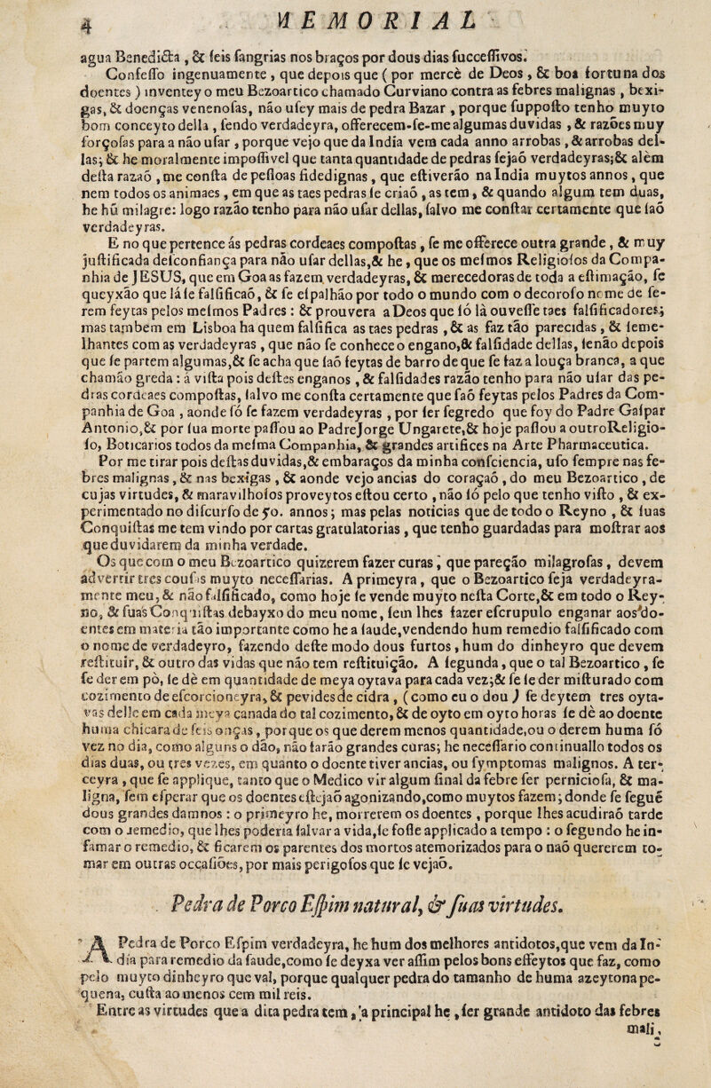 agua Bsnedièta , 8c íeis fangrias nos braços por dous dias fucceflivos. Confeflb ingenuamente , que depois que ( por mercê de Deos , 6c boa fortuna do^ doentes ) inventey o meu Bezoartico chamado Gurviano contra as febres malignas, bexi¬ gas, doenças venenofas, não ufey mais de pedra Bazar , porque fuppoílo tenho muyto bom concey to delia , fendo verdadeyra, ofFerecem-fe-meajgumas duvidas , & razoes muy forçoías para a não ufar , porque vejo que da índia vem cada anno arrobas , 8c arrobas dei- las; & he moralmente impoílivel que tanta quantidade de pedras fejaó verdadeyrasjôc alèm deita razaõ , me confia de peíloas fidedignas , que eftiverão na índia muytos annos, que nem todos os animaes, em que as taes pedras íe criaò , as tem, & quando algum tem duas, he hü milagre: logo razão tenho para não ufar delias, íalvo me confiar certamente que íaõ verdadeyras. E no que pertence ás pedras cordeaes compoftas, fe meofferece outra grande, 8c muy jufiificada deíconfiança para não ufar delias,& he, que os meímos Religioíos da Compa¬ nhia de J ESUS, que em Goa as fazem verdadeyras, & merecedoras de tod3 a eftimação, fe queyxão que lá íe falíificaõ, 6c fe eípalhão por todo o mundo com o decorofo nome de fe¬ rem feytas pelos meímos Padres: 6c prouvera a Deos que ló là ouvefie taes falfificadores; mas tarnbem em Lisboa ha quem falfifica as taes pedras ,& as faz tão parecidas , 6t íeme- lhantes com as verdadeyras , que não fe conhece o engano,& falfidade delias, íenão depois que íe partem a!gumas,& feacha que íaõ feytas de barro de que fe faz a louça branca, a que chamão greda: á vifta pois deites enganos, & falfidades razão tenho para não uiar das pe¬ dras cordeaes compofias, laivo me confia certamente que faó feytas pelos Padres da Com¬ panhia de Goa , aonde fó fe fazem verdadeyras, por fer fegredo que foy do Padre Gaípar Antonio86í por íua morte pafibu ao Padrejorge Ungarete,6c hoje paflou a outroReligio- ío, Boticários todos da meíma Companhia, & grandes artifices na Árte Pharmaceutica. Por me tirar pois deitas duvidas,8c embaraços da minha confciencia, ufo fempre nas fe¬ bres malignas, & nas bexigas , 6c aonde vejo ancias do coraçaõ , do meu Bezoartico , de cujas virtudes, 8c maravilhoíos proveytos eftou certo , não ió pelo que tenho viíto , 6í ex¬ perimentado no difcurfodeyo. annos; mas pelas noticias que de todo o Reyno ,6c iuas Conquiítas me tem vindo por cartas gratulatorias, que tenho guardadas para moítrar aos que duvidarem da minha verdade. Os que com o meu Bezoartico quizerem fazer curas i quepareçao miíagrofas, devem advertir tres couf»s muyto neceflarias. Aprimeyra, que o Bezoartico feja verdadeyra- mente meu. 8c nãofalfificado, como hoje íe vende muyto neíta Corte,6c em todo o Rey* no, 8c fuasConquiftâs debayxodo meu nome, íem lhes fazer efcrupulo enganar aos*do- entes em matéria tão importante como he a íaude,vendendo hum remedio falfificado com o nomede verdadeyro, fazendo deite modo dous furtos, hum do dinheyro que devem jreílituir, 6c outro das vidas que não tem reftituição, A fegunda, que o tal Bezoartico , fe fe der em pò, íe dè em quantidade de meya oytava para cada vez;& fe íe der mifturado com cozimento de efcorcioneyra*& pevides de cidra , (como cuo dou ) fedeytem tres oyta- va$ delle em cada ineya canada do tal cozimento, 6c de oyto em oy to horas íe dè ao doente hum a discara de íeis onças, porque os que derem menos quantidade,ou o derem huma fó vez no dia, costio alguns o dão, não farão grandes curas; he neceííario continuallo todos os dias duas, ou tres vezes, em quanto o doente tiver ancias, ou fymptomas malignos. A ter» ceyra , que fe applique, tanto que o Medico vir algum final da febre fer perniciofa, & ma¬ ligna, fem d pera r que os doentes eftcjao agonizando,como muytos fazem; donde fe fegué dous grandes dam nos: o prjoieyro he, morrerem os doentes, porque lhes acudiraõ tarde com o jemedio, que lhes podena íalvara vida,fe foíleapplicado a tempo : o fegundo he in¬ famar o remedio, 6c ficarem os parentes dos mortos atemorizados para o naõ quererem to¬ mar em outras occaíiões, por mais perigofos que íe vejaò. . Pedra de Porco EJftim natural,& fucu virtudes. A Pedra de Porco Efpim verdadeyra, he hum dos melhores antídotos,que vetn da In* ^ V día para remedio da íaude,como íe deyxa ver aflim pelos bons eífeytos que faz, como pelo muyto dinhcyro que va!, porque qualquer pedra do tamanho de huma azeytona pe¬ quena, cu fia ao menos cem mil reis. Entre as virtudes que a dica pedra tem, 'a principal he ,íer grande antídoto das febres mali, \ «•<