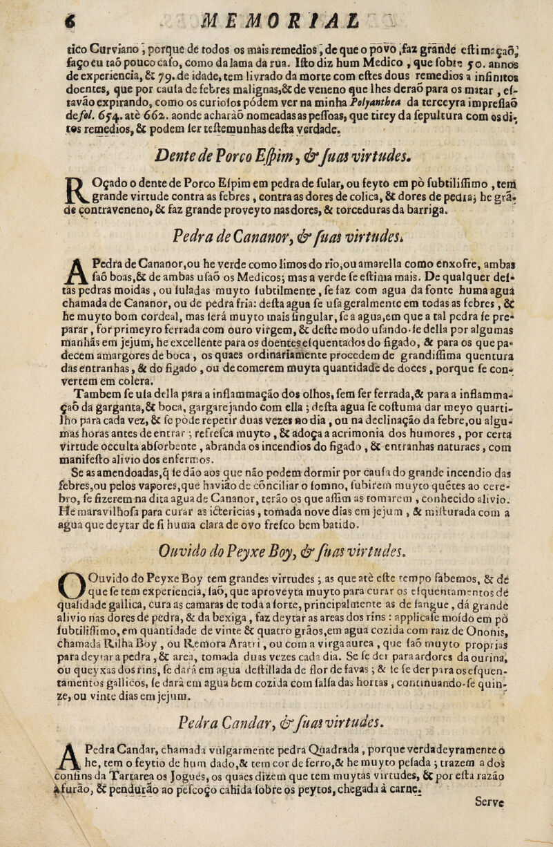 tico Curviano ] porque de todos os mais remedios \ de que o pòvò èfaz grande efti ms çaõj faço eu taõ pouco caío, como da Jama da rua. Ifto diz hum Medico ,quefobie yo.arlnòs de experiencia, tz 79. de idade, tem livrado da morte com eftes dous remedios a infinitos doentes, que por cauía de febres malignasj&de veneno que lhes derao para os matar , eí» tavão expirando, como os curioíos podem ver na minha Polyanthea da terceyra impreflaõ ácfol. 6f 4. atè 662, aonde acharàõ nomeadas as peíToas* que tirey da fepulcura com osdi* tos remedios, & podem ler teftemunhas deita verdade. Dente de Porco Efiim, &fu as virtudes. ROçado 0 dente de Porco Eípim em pedra de fular, ou feyto em pò fubtiliflimo , teih grande virtude contra as febres, contra as dores de cólica, 81 dores de pecUaj he grã-, de çoncraveneno, 6c faz grande provey to nasdores, & torceduras da barriga. Pedra de Cananor, & fuas virtudes* A Pedra de Cananor,ou he verde como limos do rio,ou amarella como enxofre, ambas faõ boas.ÕC de ambas ufao os Médicos*, mas a verde fe eftima mais. De qualquer del¬ tas pedras moidas, ou iuladas muyto íubtilmence, fe faz com agua da fonte humaagua chamada de Cananor, ou de pedra fria: defta agua fe ufa geralmeme em todas as febres, & he muyto bom cordeal, mas lerá muyto mais fingular, fe a agua,em que a tal pedra íe pre¬ parar , forprimeyro ferrada com ouro virgem, & deite modo ufando-ledella por algumas manhãs em jejum, heexcellente para os doenteseíquentados do figado, Sc para os quepa* decem amargores de boca , osquaes ordinariamente procedem de grandiffima quentura das entranhas, 8c do figado , ou de comerem muyta quantidade de doces, porque fe con¬ vertem em cólera. Também fe uía delia para a ínflammação dos olhos, fetn fer ferrada,3c para a inflamma- çaõ da garganta,& boca, gargarejando com ella ; defta agua fe coftuma dar meyo quarti¬ lho para cada vez, 6c íc pode repetir duas vezes 00 dia , ou na declinação da febre,ou algu¬ mas horas antes de entrar ; refrefea muyto , 8c adoça a acrimonia dos humores, por certa virtude occulta abforbente , abranda os incêndios do figado , õt entranhas naturaes, com manifefto alivio dos enfermos. Se as amendoadas,q íedão aos que não podem dormir por caufado grande incêndio das febres5ou pelos vapores,que havião de conciliar o íomno, íubirern muyto quéces ao cere- bro, fe fizerem na dica agua de Cananor, terão os queaflim as tomarem , conhecido alivio. He máravílhofa para curar as iârericias, tomada nove dias em jejum , 8c mifturada com a agua que deytar de íi huma clara de ovo frefeo bem batido. Ouvido do Peyxe Boy, & fuas virtudes. O Ouvido do Peyxe Boy tem grandes virtudes j as que atè efte tempo íabemos, 6c de que fe tem experiencia, laò, que aproveyta muyto para curar os dqueruamentos dé qualidade gailica, cura as camaras de toda a íorte, principalmente as de langue, dá grande alivio nas dores de pedra, 8c da bexiga, faz deytar as areas dos rins : applicafe moído em pò íubtiiifTimo, em quantidade de vinte 6c quatro grãos,em agua cozida com raiz de Ononis, chamada Rilha Boy , ou Reatora Àratri, ou com a virgaaurea , que íao muyto próprias para deytar a pedra ,6c arca, tomada duas vezes cada dia. Se fedei paraardores daourina, ou queyxasdosnns, fe dará em agua deftiilada de fiorde favas; 8c Se íe der pira osefquen» tamentos galiicos, íe dará cm agua hem cozida corn falia das hortas , conunuando-fe quin¬ ze, ou vinte dias em jejum. Pedra Candar,&fàas virtudes. Á Pedra Candar, chamada vuígarmente pedra Quadrada , porque verdadeyramente o JLX he, tem o feytio de hum dado,& tem cor de ferro,& he muyto pelada ; trazem a dos confins da Tartarea os Jogues, os quaes dízern que tem muytas virtudes, 6c por cfta razão a furão, 8c pendurão ao pefcoço cahida íobre os peytos, chegada à carne. Serve