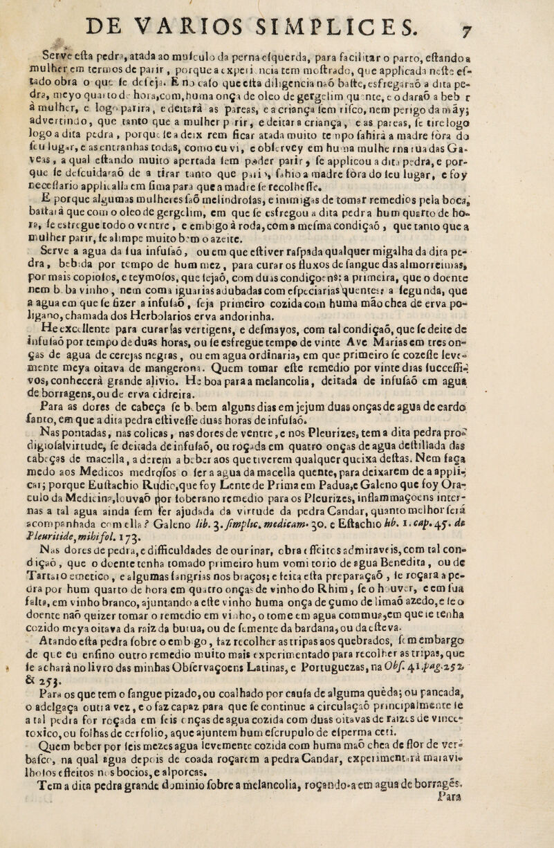 Serve efta pedra, atada ao muículo da pernadquerda, para facilitar o parro, eftandoa mulher em termos de parir, porque a txperi. ncia tsro moftrado, que apphcada nefts e fi¬ tado obra o que le deieja* £ nj caio que cita diligencia naõ ba (te, esfregarão a dita pe¬ dra, mcyo quai tode hora,com,huma onça de oleo de gergelim quente, e o dara® a beb r a mulher, e log^parira, edeitarà as pareas, e a criança fcm rifeo, nem perigo da mãy; advertindo, que tanto que a mulher p rir, e deitar a criança , e as pareas, fc tireiogo logo a dita pedra, porque íea dcix rem ficar atada muito tempo fahirà a madre fòra da ku lugar, e as.encranhas todas, como cu vi, c obiervey em huma mulhe rna ruadas Ga» veas, a qual eftando muito apertada iem poder parir $ fe apphcou a dita pedra, e por¬ que íe ddcuidaraõ de a tirar tanto que pm >, fáhio a madre íòra do leu lugar, cfoy necefíario applitallaem fímapara que a madre fe recolhe (Te. E porque algumas mulheres fàõ melíndroias, e inimigas de tomar remedies peia boca9 baitaià que com o oleo de gergelim, cm que íe esfregou a dita pedra hum quarto dc ha» ra, íe estreguc todo o ventre , e embigo à roda,com a mefma condição , que tanto que a mulher parir, fe alimpe muito b:m o azeite. Serve a agua da 1 ua infufaõ, ou cm que cftiver fafpada qualquer migalha da dita pe¬ dra, beb,da por tempo de hummez, para curar os fluxos de langue das almorrcimas* por mais copiolos, e teymoíos, que lejaõ, com duas condiçoc nà; a primeira, que o doente nem b ba vinho, nem coma iguarias adubadas com cfpeciarias\juemes: a íegunda, que a agua em que fe fizer a infufaõ , feja primeiro cozida com huim mãochca de erva po« liga no, chamada dos Herbolarios erva andorinha. Heexcdlcnte para curar fas vertigens, e defmayos, com tal condição, que íe deite de infulaó por tempo de duas horas, ou íe esfregue tempo dc vinte Ave Marias em tres on¬ ças de agua de cerejas negras , ou em agua ordinaria* em que primeiro fe cozeík leve- mente meya oitava de mangerom* Quem tomar eíle remedio por vinte dias lucceífi-: vos, conhecera grande ajivio. He boa para a melancolia, deitada de infufaõ em agua de borragens,ou de erva cidreira. Para as dores de cabeça fe b bem alguns dias em jejum duas onças de agua dc cardo fanco, em que a dita pedra eftivefle duss horas de infulaó* Nas pontadas, nas cólicas, nas dores de ventre, c nos Pleurizes, tem a dita pedra pro^ digioíajvirtude, fe deitada de infufaõ, ou ròç^da em quatro onças de agua dcftillada das cabeças dc macdla, a derem a beber aos que tiverem qualquer queixa deitas. Nem faça medo sos Médicos me d rolos o lera agua da macella quente, para deixarem de a appii- Cf»i j porque Euítachio Rudio,que foy Lente de Prima em Padua,e Galeno que foy Orá¬ culo da Medidn?,louva® por ioberano rçcnedio para os Pleurizes, infhmmaçocns inter¬ nas a tal agua ainda fcm ter ajudada da virtude da pedra Candar, quanto melhor ferá acompanhada com cila f Galeno lib. medicam• 30. e Eítachio hb. Fleuritide, mihifoL 173. Nas dores de pedra,e difficuldadcs deourinar, ebra < fTeitcS admiráveis,com tal con¬ dição, que o doente tenha tomado primeiro hum vomi torio de agua Benedita, ou de Tartaio ecnetico, e algumas fangrias nos braços; e feita efta preparaçaõ , le roçara a pe¬ dra por hum quarto de hora em quatro onças de vinho do Rhim, fe o h uver, c em lua fslts, em vinho branco, ajuntando a eíle vinho huma onça de çurrio de limaó azedo,e íeo doente naõ quizer tomar o remedio em vinho, o torne em agua commua3cm que te tenha cozido meya oitava da raiz da butua, ou de Emente da bardana,ou dacfteva» Atando efta pedra íobre o emb go, taz recolher as tripas aos quebrados, fcm embargo de qoe eu eníino outro remedio muito mais experimentado para recolher as tripas, que le achara no livro das minhas Obfervaçoens Latinas, e Portuguczas, na Obf. ^i.pag.z$% & 253, Para os que tem 0 fangue pizado,ou coalhado por caufa de alguma quèda, ou pancada, o adelgaça outi a vez, e o faz capaz para que fe continue a circulaçaõ pnncipaimeote ie atai pedra for reçada em fc is cnças dc agua cozida com duas oitavas de raizes de vinct* toxico,ou folhas de cerfolio, aque ajuntem humefcrupulode eíperma ccti. Quem beber por leis mezes agua ievemente cozida com huma ma® chea de flor de ver» bafee , na qual agua depois de coada roçarem a pedra Candar, expeament^râ uiaiavi® lholos cffeitos nosbocios,e alporcas. Tema dita pedra grande daminio fobre a melancolia, roçando*a em agua de borragês, Para