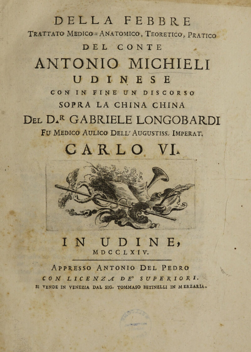 DELLA FEBBRE Trattato Medico-Anatomico, Teoretico, Pratico DEL CONTE ANTONIO MICHIELI UDINESE » CON IN FINE UN DISCORSO SOPRA LA CHINA CHINA Del D.r GABRIELE LONGOBARDI Fu Medico Aulico Dell’Augustiss. Imperat. CARLO VL Appresso Antonio Del Pedro CON LICENZA DE' SUPERIORI* si vende in Venezia dal sig, tommaso betinellj in merzariàv. /