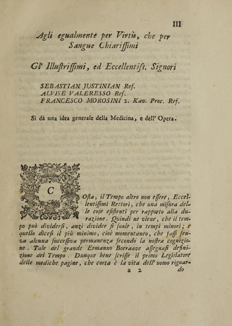 'jégli cgualmentt per Virtù, che per Sangue C htariffimi CI’ llluflrijjìmi, ed Eccellentifs. Signori SEBAST1AN JUST1NIAN Ref. ALVISE VALERESSO Ref. FRANCESCO MOROSINl 2. ICav. Proc. Ref. > ’ * * * Si dà una idea generale della Medicina, e dell* Opera. Ofta, il Tempo altro non e (fere, Eccel- lentiffmi Rettori, che una mifura del* le cole e fi (lenti per rapporto alla du¬ ratone , Quindi ne viene, che il tem• po può dividerfe, anzi divider fi (noie , in tempi minori ; e quello dicefi il più mìnimo, cioè momentaneo, che fajfi fen- 'La alcuna fucceffiva permanenza fecondo la noftra cognizio¬ ne . Tale del grande Ermanno Boeraave ajjegnafi defini¬ zione del Tempo . Dunque bene fcriffe il primo Legislatore delle mediche pagine, che corta è la vita dell' uomo riguar+ a z do