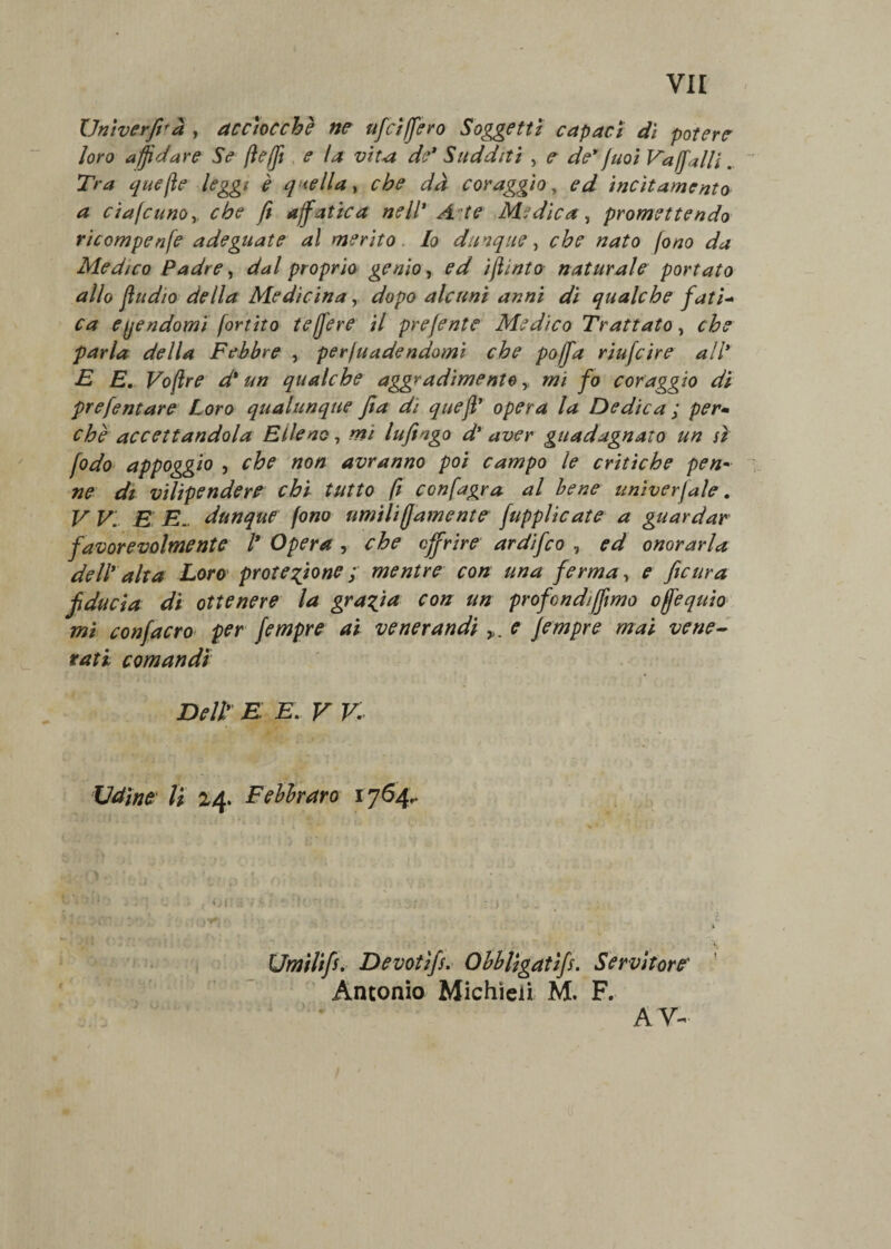 Univerfirà , acciocché ne uffici fero Soggetti capaci dì potere loro affidare Se jìefjì e la vita de* Sudditi , e de 9fuoi vaffilili .. Tra quefìe leggi è quella, che dà coraggio, ed incitamento a eiafcunoy che fi affatica nell* A te Medica, promettendo ricompenfe adeguate al merito lo dunque, che nato fono da Medico Padre, dal proprio genio, ed iflinto naturale portato allo jìudio della Medicinadopo alcuni anni di qualche fati- ca eqendomi fortito te fere il pre/ente Medico Trattato, che parla della Febbre , perjuadendomi che pofa riufeire all* E E. Voftre d* un qualche aggradimento y mi fo coraggio di prefentare Loro qualunque Jìa di quefi* opera la Dedica ; per• che accettandola Elleno, mi Infingo d* aver guadagnato un si fodo appoggio , che non avranno poi campo le critiche pen» ne dt vilipendere chi tutto fi confagra al bene univerjale, V V. E E. dunque fono umili ffiamentc japplicate a guardar favorevolmente l* Opera , che offrire ardifeo , ed onorarla dell* alta Loro protezione ; mentre con una ferma, e ficura fiducia di ottenere la grazia con un profondi fimo ofequio mi confacro per fempre ai venerandi e Jempre mai vene¬ rati comandi Dell* E E. V V. Udine li 24. Febbraro 1764,. i v | C * cTOfl tf't :• ;fi al Umìlifi. Devotifs. Obbligatifs. Servitore Antonio Michieii M. F. ) A V-