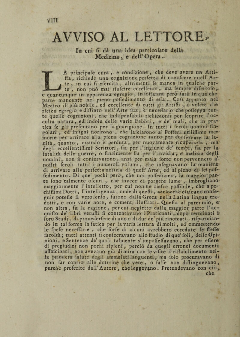 AVVISO AL LETTORE* In cui fi dà una idea particolare della Medicina y e dell Opera LA principale cura , e condizione , che deve avere un Arti¬ ca , richiede una cognizione perfetta di conofcere quell’ Ar¬ te , in cui fi efercita; altrimenti fe manca in qualche par¬ te , non può mai riufcire eccellente, ma Tempre difettofo,. e quantunque in apparenza egregio , in foftanza pero farà in qualche parte mancante nel pieno poifedimento di ella . Così appunto nel Medico il più nobile, ed eccellente di tutti gli Artifli, a volere che riefea egregio ediftinto nell’Arte Tua, e necelfario che potlegga tut¬ te quelle cognizioni, che indifpenfabilr richiedonfi per feoprire l’oc¬ culta natura, ed indole delle varie Febbri , e de’ mali, che in pra¬ tica fe gli prefentano per la guarigione. In tutti i fecoli uomini fin- golari , ed infigni fiorirono , rhe lafciarono a’ Pofteri .uVilifiìme me¬ morie per arrivare alla piena cognizione tanto per con ferva re la fa¬ llita, quanto, quando e perduta, per nuovamente ricuperarla ; ma degli eccellentittìmi Scrittori, fia per l’ingiurie de’ tempi, fia per la fatalità delle guerre , o finalmente fia per 1’invidia, e malizia degli uomini, non fi confervarono, anzi per mala forte non pervennero 2l noflri fecoli tutti' i nuraerofi volumi, che infegnavano la maniera di arrivare alla perfetta notizia di quefi’Arte, ed al pieno di lei pof- fedimento. Di que’ pochi però, che noi pottediamo, la maggior par¬ te fono talmente ofeuri , che invece di porgere lume , imbrogliano maggiormente l’intelletto, per cui non ne riefee pofiìbile,-che a po- chifllmi Dotti, l’intelligenza ; onde di quelli, acciocché ciafeuno confe- guir potette il verofenfo, furono dalla Greca nella Latina lingua tra¬ dotti, e con varie note, e comenti illuftrati.. Quella al parer mio, e non altra, fu la cagione, per cui negletto dalla maggior parte 1’ac- quifio de’ libri vetufti fi contentavano i Praticanti ,, dopo terminati i loro Studf, di provederfene di uno o di due de’ piu rinomati, rifparmian- do in; tal forma la fatica per lavaria lettura dimoiti, ed ommettendo le fpefe necettarie , che forfè di alcuni avrebbero eccedute le flette facoltà; tutti attenti ficonfecravano allofiudio di que’foli, delle Opi¬ nioni, e Sentenze de’quali talmente s’impotteflavano , che per ettere di pregiudizj non pochi ripieni,, perciò da quegli erronei documenti affafeinati, non avevano già di mira con le vifite il riflabilimento nel¬ la primiera falute degli ammalati languenti, ma folo procuravano di non far contro alle dottrine che vere , o falfe non dittinguevano, purché proferite dall’ Autore , che leggevano. Pretendevano con ciò,,