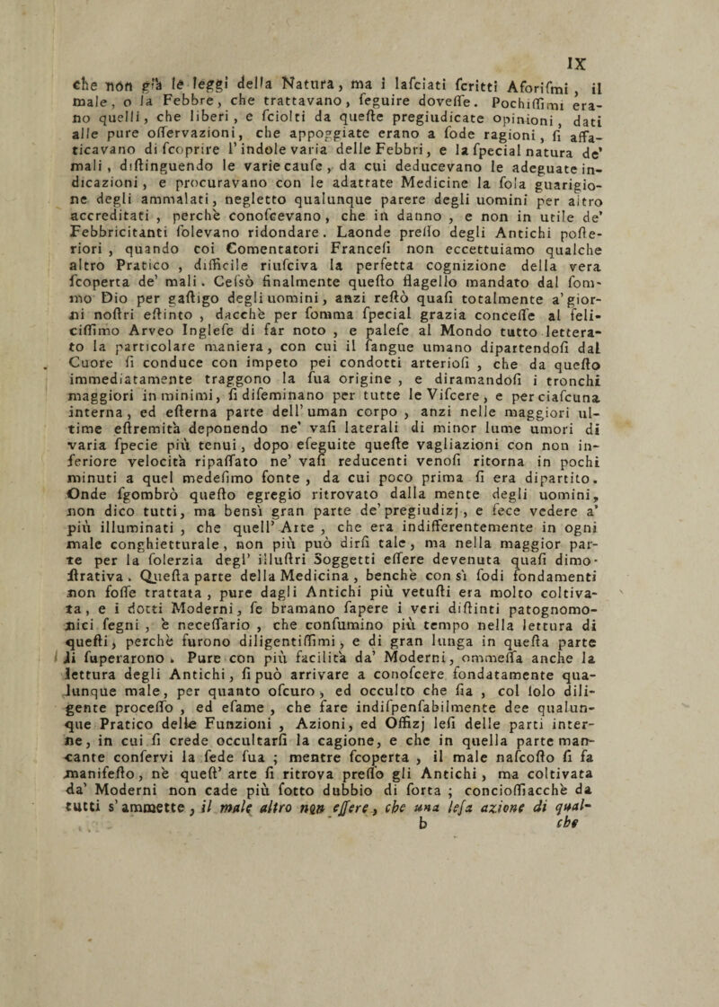 che ììófi p'*a té leggi delta Natura, ma i lafciati fcritti Aforifmi , il male, o la Febbre, che trattavano, feguire dovette. Pochittimi era¬ no quelli, che liberi, e fciolti da quelle pregiudicate opinioni dati alle pure ottervazioni, che appoggiate erano a fode ragioni, fi affa¬ ticavano di {coprire l’indole varia delle Febbri, e la fpecial natura de’ mali, diftinguendo le varie caufe, da cui deducevano le adeguate in¬ dicazioni , e procuravano con le adattate Medicine la fola guarigio¬ ne degli ammalati, negletto qualunque parere degli uomini per altro accreditati , perchè conofcevano , che in danno , e non in utile de’ Febbricitanti folevano ridondare. Laonde pretto degli Antichi pofle- riori , quando coi Cementatori Francelì non eccettuiamo qualche altro Pratico , difficile riufciva la perfetta cognizione della vera feoperta de’ mali. Gelso finalmente quello flagello mandato dal forn¬ irlo Dio per gattigo degli uomini, anzi retto quali totalmente a’gior¬ ni noftri eflinto , dacché per foni ni a fpecial grazia concetti al feli- ciffimo Arveo Inglefe di far noto , e palefe al Mondo tutto lettera¬ to la particolare maniera, con cui il fangue umano dipartendoli dal Cuore fi conduce con impeto pei condotti arteriofi , che da quello immediatamente traggono la fua origine , e diramandoli i tronchi maggiori in minimi, iidifeminano per tutte leVifcere, e perciafcuna. interna, ed ellerna parte dell’ uman corpo , anzi nelle maggiori ul¬ time eftremita deponendo ne’ vali laterali di minor lume umori di varia fpecie più tenui, dopo efeguite quelle vagliazioni con non in¬ feriore velocita ripaffato ne’ vali reducenti venofi ritorna in pochi minuti a quel medefimo fonte, da cui poco prima li era dipartito. Onde fgombrò quello egregio ritrovato dalla mente degli uomini, non dico tutti, ma bensì gran parte de’pregiudizi , e fece vedere a’ più illuminati , che quell’ Arte , che era indifferentemente in ogni male conghietturale, non più può dirli tale, ma nella maggior par¬ te per la folerzia degl’ illuflri Soggetti effere devenuta quali dimo- Arativa. Quella parte della Medicina , benché con si fodi fondamenti non foffe trattata, pure dagli Antichi più vetulli era molto coltiva¬ ta, e i dotti Moderni, fe bramano fapere i veri dittimi patognomo- jnici fegni , è neceflario , che confumino più tempo nella lettura di quefli> perchè furono diligentiflimi, e di gran lunga in quella parte ii fuperarono . Pure con più facilita da’ Moderni, ommetta anche la lettura degli Antichi, fi può arrivare a conofcere fondatamente qua¬ lunque male, per quanto ofeuro , ed occulto che fia , col lolo dili¬ gente proceflo , ed efame , che fare indifpenfabilmente dee qualun¬ que Pratico delle Funzioni , Azioni, ed Offizj lefi delle parti inter¬ ne, in cui lì crede occultarli la cagione, e che in quella parte man¬ cante confervi la fede fua ; mentre feoperta , il male nafeoflo lì fa manifefto, nè quell’arte fi ritrova pretto gli Antichi, ma coltivata da’ Moderni non cade più fotto dubbio di forca ; conciottiacchè da tutti s’ammette, il male altro nw effere, che una lefa azione di qaal- b che