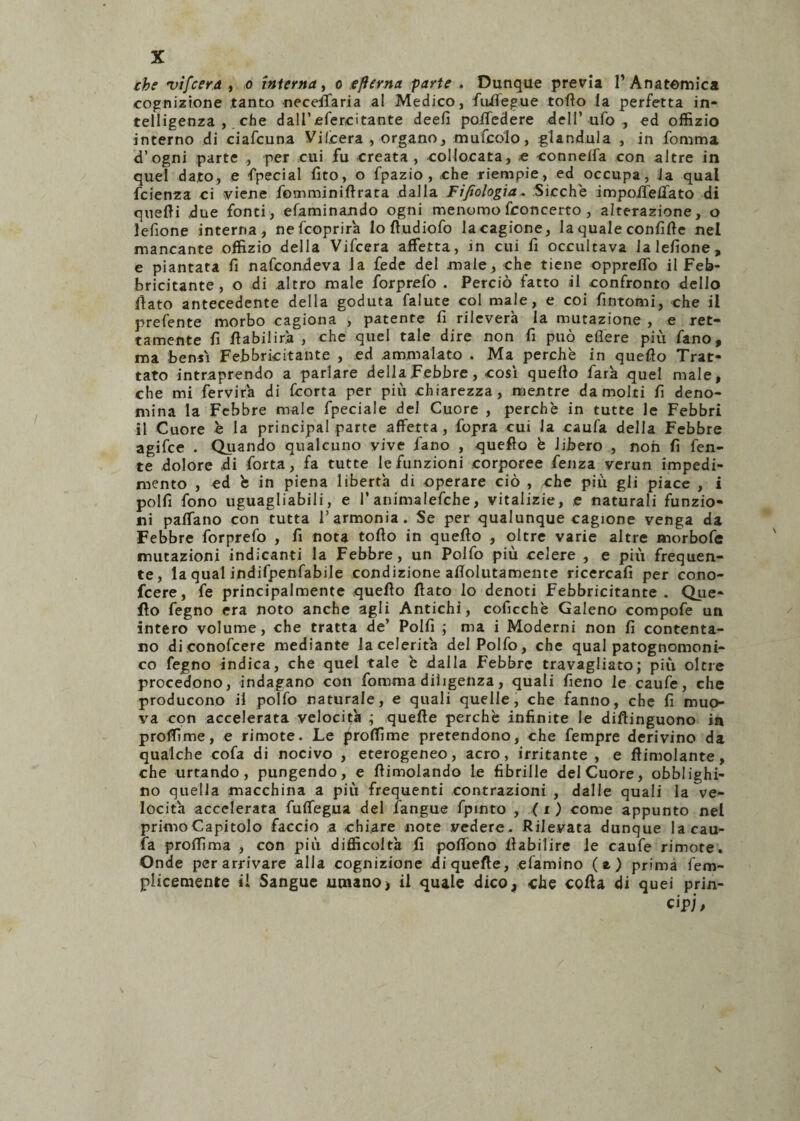 che •vifeer.a , o interna, o eflerna parte . Dunque previa l’Anatomica cognizione tanto neceffaria al Medico, fuifegue torto la perfetta in¬ telligenza , che dall’efercitante deefi poifedere dell’ufo, ed offizio interno di ciafcuna Vilcera , organo, mufcolo, gianduia , in fomma d’ogni parte , per cui fu creata, collocata, e «onnelfa con altre in quel dato, e fpecial fito, o fpazio , che riempie, ed occupa, la qual fcienza ci viene fomminirtrata dalla Fifiologia. Sicché impoiTelfato di quelli due fonti, efaminando ogni menomo fconcerto , alterazione, o lefione interna, nefcoprira lo rtudiofo la cagione, la quale confitte nel mancante offizio della Vifcera affetta, in cui fi occultava lalefione, e piantata fi nafcondeva la fede del male, che tiene oppreffo il Feb¬ bricitante, o di altro male forprefo . Perciò fatto il confronto dello fiato antecedente della goduta falute col male, e coi fintomi, che il prefente morbo cagiona , patente fi rileverà la mutazione , e ret¬ tamente fi fìabilirà , che quel tale dire non fi può edere più fano, ma bensì Febbricitante , ed ammalato . Ma perchè in quello Trat¬ tato intraprendo a parlare della Febbre, così quello farà quel male, che mi fervirà di Ccorta per più chiarezza, mentre da molti fi deno¬ mina la Febbre male fpeciale del Cuore , perchè in tutte le Febbri il Cuore è la principal parte affetta, fopra cui la caufa della Febbre agifce . Quando qualcuno vive fano , quello è libero , non fi fen- te dolore di forta, fa tutte le funzioni corporee fenza verun impedi¬ mento , ed è in piena libertà di operare ciò , che più gli piace , i polli fono uguagliagli, e l’animalefche, vitalizie, e naturali funzio¬ ni paffano con tutta l’armonia. Se per qualunque cagione venga da Febbre forprefo , fi nota follo in quello , oltre varie altre morbofe mutazioni indicanti la Febbre, un Polfo più celere , e più frequen¬ te, la qual indifpenfabile condizione affolutamente ricercali per cono- fcere, fe principalmente quello fiato lo denoti Febbricitante . Que¬ llo fegno era noto anche agli Antichi, coficchè Galeno compofe un intero volume, che tratta de’ Polli ; ma i Moderni non fi contenta¬ no di conofcere mediante la celerità del Polfo, che qual patognomoni- co fegno indica, che quel tale è fialla Febbre travagliato; più oltre procedono, indagano con fomma diligenza, quali fieno le caufe, che producono il polfo naturale, e quali quelle, che fanno, che fi muo¬ va con accelerata velocità ; quelle perchè infinite le diflinguono in profiline, e rimote. Le profiline pretendono, che fetnpre derivino da qualche cofa di nocivo , eterogeneo, acro, irritante , e ftimolante, che urtando, pungendo, e flimolando le fibrille del Cuore, obblighi¬ no quella macchina a più frequenti contrazioni , dalle quali la ve¬ locità accelerata fuffegua del fangue fpinto , ( x ) come appunto nel primo Capitolo faccio a chiare note vedere. Rilevata dunque la cau¬ fa profiìma , con più difficoltà fi pofiono fiabilire le caufe rimate. Onde per arrivare alla cognizione xliquefte, «lamino (e) prima fem- plicemente il Sangue umano > il quale dico, «he colla di quei prin¬ cipi/