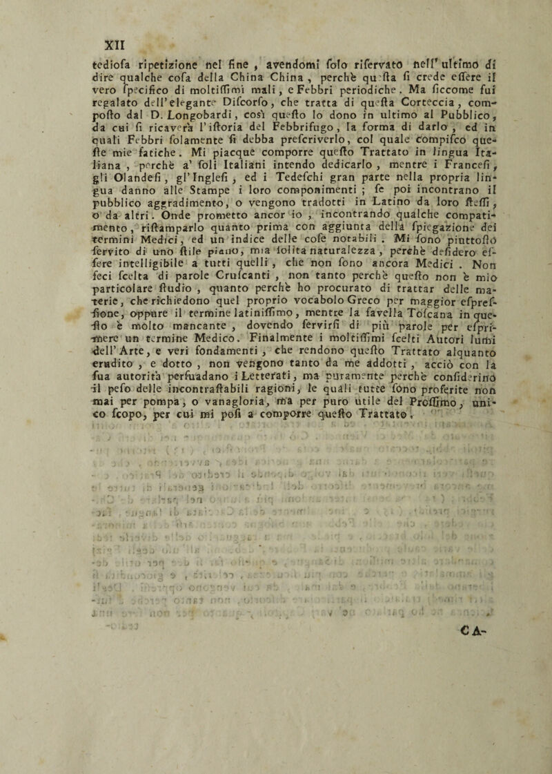 tediofa ripetizione nel fine , avendomi foto rlfervato nei!’ultimo di dire qualche cofa della China China , perché quarta fi crede efiere il vero fpecifico di moltiffimi mali, e Febbri periodiche. Ma ficcome fui regalato dell’elegante Difcorfo, che tratta di quella Corteccia, com¬ porto dal D. Longobardi, cosi quello Io dono in ultimo al Pubblico, da cui fi ricaverà l’iftoria del Febbrifugo, la forma di darlo, ed in quali Febbri fidamente fi debba prefcriverlo, col quale Compifco que¬ lle mie fatiche. Mi piacque comporre quello Trattato in lingua Ita¬ liana , perchè a’ foli Italiani intendo dedicarlo , mentre i Francefi, gli Olandefi, gl’ Inglefi , ed i Tedefchi gran parte nella propria lin¬ gua danno alle Stampe i loro componimenti ; fe poi incontrano il pubblico aggradimento, o vengono tradotti in Latino da loro rteffi , o da altri. Onde prometto ancor io , incontrando qualche compati¬ mento, riftamparlo quanto prima con aggiunta della fpiegazione dei termini Medici, ed un indice delle cofe notabili . Mi fono piuttortó fervito di uno ftile piano, mia lolita naturalezza , perchè defidero ef- fere intelligibile a tutti quelli , che non fono ancora Medici . Non feci feelta di parole Crufcanti , non tanto perchè quello non è mio particolare rtudio , quanto perchè ho procurato di trattar delle ma¬ terie, che richiedono quel proprio vocabolo Greco per maggior efpref- dìone, oppure il termine latinismo, mentre la favella Tofcana in que* -fio è molto mancante , dovendo fervirfi di più parole per efprf- -imere un termine Medico. Finalmente i moltitfìmi feelti Autori lumi dell’Arte, e veri fondamenti, che rendono quello Trattato alquanto erudito , e dotto , non vengono tanto da me addotti , acciò con la fua autorità perfuadano i Letterati, ma puramente perchè confiderirro -il pefo delle incontraftabili ragioni, le quali tutte fono proferite non mai per pompa, o vanagloria, ma per puro utile del Prcfijmo, uni¬ co feopo, per cui mi pofi a comporre quello Trattato, : f ) * l i * is i v ! ) t ‘ *1 T • ' • j A , - r. ' * , 1 7 715 ^ ’ ’> ‘ i > ! • ì l • ; -q 031 baio il si'! • . b ; . ifc t-;, ih i ■ i. 3 f) • 13 3 }. ) -K- b 1 • ’->Vt 'J ■ !rr,', :on ; ■ f <• ■■ ■ 3» ‘ ii L' *',1, i IO j, 3 f. ' . i ' ) . ! ' 3 lì ‘ u •, l' t i ' 11 A i>J tii^ f ^*3 t CA- V 3