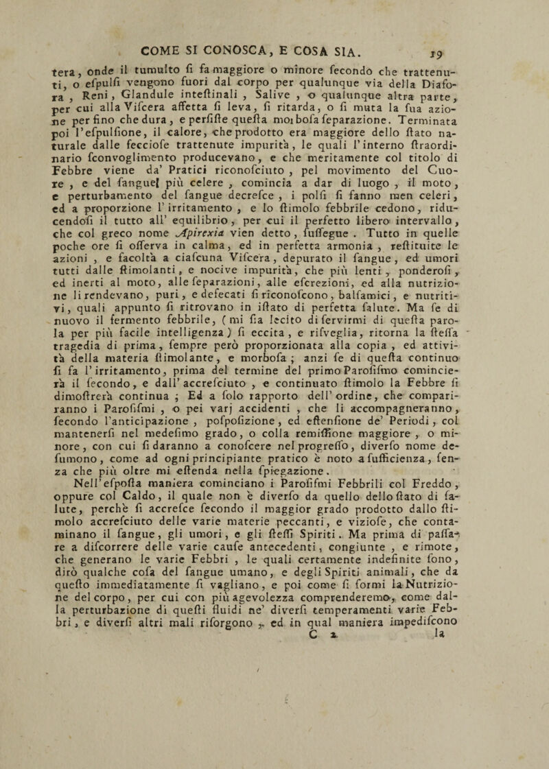 tera, onde il tumulto fi fa maggiore o minore fecondo che trattenu¬ ti, o efpulfi vengono fuori dal corpo per qualunque via della Diafo- ra , Reni, Glandule interinali , Salive , o qualunque altra parte, per cui alla Vifcera affetta fi leva, fi ritarda, o fi muta la fua azio¬ ne perfino che dura , e perfifte quella moi bofa feparazione. Terminata poi l’efpulfione, il calore, che prodotto era maggiore dello fiato na¬ turale dalle fecciofe trattenute impurità, le quali l’interno flraordi- nario fconvoglimento producevano, e che meritamente col titolo di Febbre viene da’ Pratici riconosciuto , pel movimento del Cuo¬ re , e del Sangue! più celere , comincia a dar di luogo , il moto , e perturbamento del Sangue decrefce , i polii fi fanno raen celeri, ed a proporzione l’irritamento , e lo ftimolo febbrile cedono, ridu- cendofi il tutto all’ equilibrio , per cui il perfetto libero intervallo, che col greco nome ^fpirexia vien detto, fuflegue . Tutto in quelle poche ore fi oiferva in calma, ed in perfetta armonia , refiituite le azioni , e facolta a ciafcuna Vifcera, depurato il Sangue, ed umori tutti dalle ftimolanti, e nocive impurità, che più lenti, ponderofi , ed inerti al moto, alle Separazioni, alle efcrezioni, ed alla nutrizio¬ ne lirendevano, puri, e defecati fi riconoscono, balfamici, e nutriti¬ vi, quali appunto fi ritrovano in ifiato di perfetta Salute. Ma Se di nuovo il fermento febbrile, (mi fia lecito di Servirmi di quefia paro¬ la per più facile intelligenza) fi eccita, e rifveglia, ritorna la flefla tragedia di prima, Sempre però proporzionata alla copia , ed attivi¬ tà della materia (limolante, e morbo fa ; anzi Se di quefia continuo fi fa l’irritamento, prima del termine del primo Parofifmo comincie¬ rà il Secondo, e dall’accresciuto , e continuato fìimolo la Febbre fi dimofirerà continua ; Ed a Solo rapporto dell’ordine, che compari¬ ranno i Parofifmi , o pei varj accidenti , che li accompagneranno, fecondo l’anticipazione , pofpofizione, ed eftenfione de’ Periodi, col mantenerfi nel medefimo grado, o colla remiffione maggiore, o mi¬ nore, con cui fi daranno a conofcere nelprogreflo, diverfo nome de¬ sumono, come ad ogni principiante pratico è noto a Sufficienza, Sen¬ za che più oltre mi efienda nella Spiegazione. Nell’efpofia maniera cominciano i Parofifmi Febbrili col Freddo, oppure col Caldo, il quale non e diverfo da quello dello fiato di Sa¬ lute, perche fi accrefce Secondo il maggior grado prodotto dallo (li¬ molo accresciuto delle varie materie peccanti, e viziofe, che conta¬ minano il Sangue, gli umori, e gli fieffi Spiriti. Ma prima di paffa-*. re a discorrere delle varie caufe antecedenti, congiunte , e rimote, che generano le varie Febbri , le quali certamente indefinite Sono, dirò qualche cofa del Sangue umano, e degli Spiriti animali, che da quefto immediatamente fi vagliano, e poi come fi formi la Nutrizio¬ ne del corpo, per cui con più agevolezza comprenderemo-, come dal¬ la perturbazione di quefii fluidi ne’ diverfi temperamenti varie Feb¬ bri , e diverfi altri mali riforgono ed in qual maniera irnpedifcono