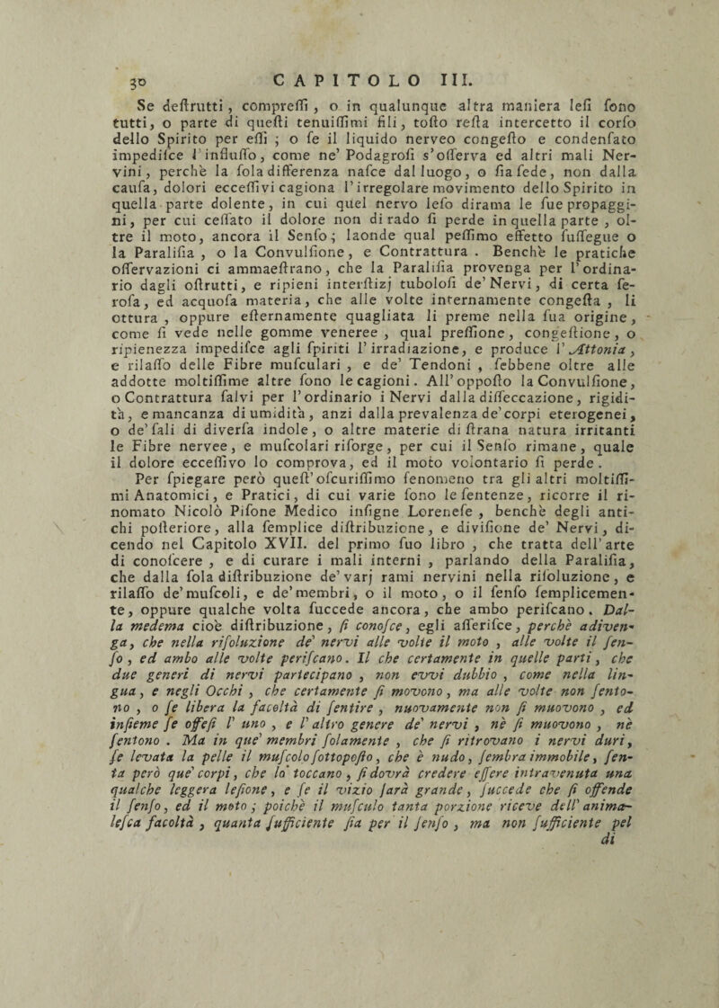 Se deftrutti , compresi , o in qualunque altra maniera Iefi fono tutti, o parte di quedi tenuiffimi fili, todo reda intercetto il corfo dello Spirito per eflì ; o fe il liquido nerveo congedo e condenfato impedifce 1 influffo, come ne’ Podagrofi s’offerva ed altri mali Ner¬ vini, perche la fola differenza nafce dal luogo, o fiafede, non dalla caufa, dolori eccedi vi cagiona l’irregolare movimento delloSpirito in quella parte dolente, in cui quel nervo lefo dirama le fue propaggi¬ ni, per cui cedato il dolore non dirado fi perde in quella parte , ol¬ tre il moto, ancora il Senfo; laonde qual pedìmo effetto fuffegue o la Paralifia , o la Convulfione, e Contrattura . Benché le pratiche offervazioni ci ammaedrano, che la Paralifia provenga per l’ordina¬ rio dagli odrutti, e ripieni interdizj tubolofi de’Nervi, di certa fe- rofa, ed acquofa materia, che alle volte internamente congeda , li ottura , oppure edernamente quagliata li preme nella fu a origine, come fi vede nelle gomme veneree , qual predlone, congedione, o ripienezza impedifce agli fpiriti l’irradiazione, e produce 1’ gittoni'a , e rilaffo delle Fibre mufculari , e de’ Tendoni , febbene oltre alle addotte moltidìme altre fono le cagioni. All’oppodo la Convulfione, o Contrattura falvi per l’ordinario i Nervi dalla diffeccazione, rigidi¬ tà, e mancanza di umidita, anzi dalla prevalenza de’corpi eterogenei, o de’fali di diverfa indole, o altre materie di drana natura irritanti le Fibre nervee, e mufcolari riforge, per cui il Senio rimane, quale il dolore eccedivo lo comprova, ed il moto volontario fi perde. Per fpiegare però qued’ ofcuridimo fenomeno tra gli altri moltifd- mi Anatomici, e Pratici, di cui varie fono lefentenze, ricorre il ri¬ nomato Nicolò Pifone Medico infigne Lorenefe , benché degli anti¬ chi poderiore, alla femplice didribuzione, e divifione de’ Nervi, di¬ cendo nel Capitolo XVII. del primo fuo libro , che tratta dell’arte di conofcere , e di curare i mali interni , parlando della Paralifia, che dalla fola didribuzione de’varj rami nervini nella riloluzione, e rilaffo de’mufcoli, e de’membri, o il moto, o il fenfo femplicemen- te, oppure qualche volta fuccede ancora, che ambo perifcano. Dal¬ la medema cioè didribuzione, fi conGjce, egli afferifce, perche adiven- ga, che nella rifoluzìone de’ nervi alle volte il moto , alle volte il fe?i- fo , ed ambo alle volte perifcano. Il che certamente in quelle parti, che due generi di nervi partecipano , non evvi dubbio , come nella lin¬ gua , e negli Occhi , che certamente fi movono, ma alle volte non fento- no , o fe libera la facoltà di Jentire , nuovamente non fi muovono , ed infieme fe offe fi /’ uno , e /’ altro genere de' nervi , nè fi muovono , nè fentono . Ma in que' membri fidamente , che fi ritrovano i nervi duri, fe levata la pelle il mufcolo fottopofio, che è nudo, fembra immobile, fen- ta però que' corpi, che lo toccano , fi dovrà credere e fiere intravenuta una qualche leggera leficne, e fe il vizio farà grande, fuccede che fi offende il fenfo, ed il moto ■ poiché il mufculo tanta porzione riceve dell' ani ma¬ lefica facoltà , quanta {ufficiente fia per il fenfo , ma non fujficiente pel di