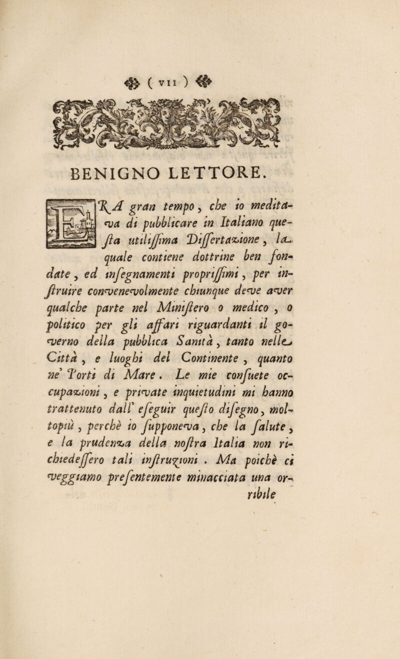 BENIGNO LETTORE. \A gran tempo ? che io medita¬ ne a di pubblicare m Italiano que- Jìa utiltfjma Differ tastone, Ul*. quale contiene dottrine ben fon¬ date , ed tnfegnamenti proprtfjmi, per tn- jìruire conneenenjolmente chiunque denje aneer qualche parte nel Mini fiero o medico , o ,politico per gli affari riguardanti il go¬ verno della pubblica Sanità y tanto nelle> Città j e luoghi del Continente , quanto ne Torti di Mare . Le mie confuete oc- fc/ cupa&iom ? e primate inquietudini mi hanno trattenuto dal! efeguir quefto difegno> moL topm 3 perchè io jupponenja 3 che la Jalate > e la prudenza della noflra balta non ri- chiedeffero tali tnfirugioni . Ma poiché ci reggiamo prefentemente minacciata ma or¬ ribile