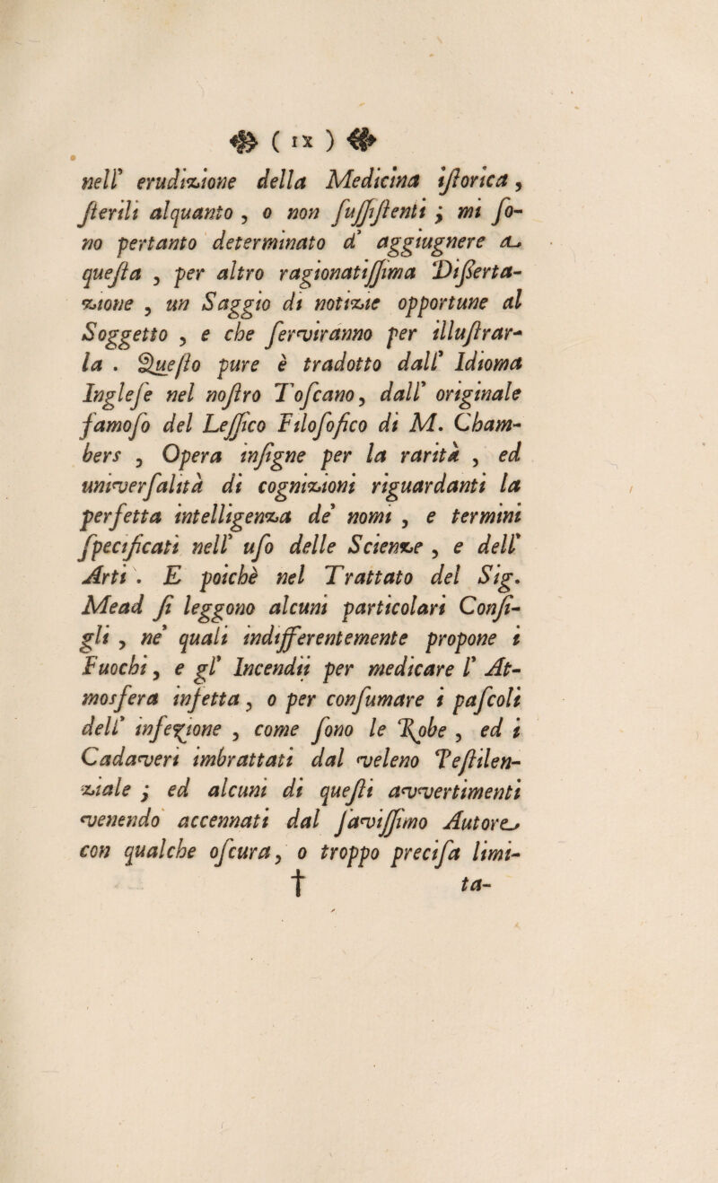 ) ( IX ) #> nell’ erudizione della Medicina tfiorica, Jtertli alquanto , o zzo;? fufftflenti ; w/ /o- 770 -pertanto determinato d! aggiugnere quefia y per altro ragionatiffima Tifierta- ? a# Saggio di notizie opportune al Soggetto ? e r/?e ferviranno per tllujlrar- . Quefìo pure è tradotto dall9 Idioma Inglefe nel nojìro Tofcano, ^//’ originale famofo del Lejftco Filofofico di M. C'barn- bers 5 Opera mfigne per la rarità , umverfalita di cognizioni riguardanti la perfetta intelligenza de nomi , e termini fpeaficati nell9 ufo delle Scienze 5 e ^e//% Arti . E poiché nel Trattato del Sig. Me ad fi leggono alcuni particolari Confi¬ gli y ne quali indifferentemente propone i Fuochi y e gl9 Incendii per medicare /’ mosfera infetta y o per confumare i pafcoli deli9 infezione y come fono le (\obe , ed i Cadaveri imbrattati dal <veleno Tefiilen- zt al e j ed, alcuni di quefit avvertimenti ^venendo accennati dal faviffimo Autore^ con qualche ofeuray o troppo precifa limi- f ta-