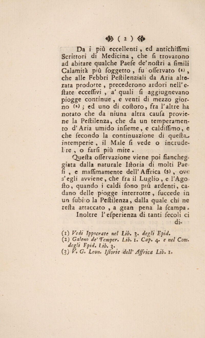Da i più eccellenti , ed antichiffimi Scrittori di Medicina , che fi trovarono ad abitare qualche Paefe de’noftri a fimili Calamità più foggetto , fu oflervato , che alle Febbri Peftilenziali da Aria alte¬ rata prodotte , precederono ardori nell’ e- ftate eccellivi , a’ quali fi aggiugnevano piogge continue , e venti di mezzo gior¬ no (*) ; ed uno di coftoro, fra l’altre ha notato che da niuna altra caufa provie¬ ne la Feftilenza, che da un temperamen¬ to d* Aria umido infieme, e caldiflìmo, e che fecondo la continuazione di quella^ intemperie , il Male fi vede o incrude- 1 re , o fard più mire * Quella offervazione viene poi fiancheg» giara dalla naturale Illoria di molti Pae fi , e maflimamente dell’Affrica ($) , ove scegli avviene, che fra il Luglio, e l’Ago- ilo, quando i caldi fono più ardenti, ca< dano delle piogge interrotte , fuccede in un fubi o la Pefttlenza, dalla quale chi ne iella attaccato , a gran pena la fcampa « Inoltre Pefperienza di tanti fecoli ci di¬ ti) Vedi Jppocrate nel Lib. 3® degli Epid• (2) Gaìem de* Temperi LìL u Capi 4. e nel Com» degli Fpid. Lib. 3.
