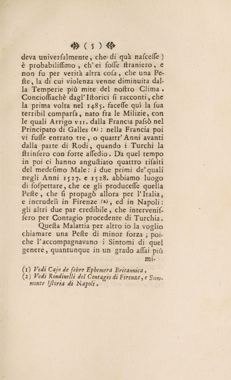 deva univerfalmente, che-di qua nafceiTe ) è probabiliflimo , chJ ei folle ltraniero, e non fu per verità altra cofa, che una Pe¬ lle, la di cui violenza venne diminuita dal¬ la Temperie più mite del noltro Clima » Concioflìachè dagl*Iftorici fi racconti, che la prima volta nel 1485. faceffe qui la fua terribil comparfa, nato fra le Milizie, con le quali Arrigo vii, dalla Francia pafsò nel Principato di Galles (*> : nella Francia poi vi fuffe entrato tre, o quattr’Anni avanti dalla parte di Rodi, quando i Turchi la ftiinfero con forte affedio. Da quel tempo in poi ci hanno angustiato quattro rifai ti del medefimo Male: i due primi de3quali negli Anni 1527, e 1528. abbiamo luogo di fofpettare, che ce gli producete quella Pelle, che fi propagò allora per PItalia3 e incrudelì in Firenze (*), ed in Napoli: gli altri due par credibile, che intervenir fero per Contagio procedente di Turchia, Quella Malattia per altro io la voglio chiamare una Pelle di minor forza ; poi¬ ché Paccompagnavano i Sintomi di quei genere, quantunque in un grado affai più mi- r * (1) Vedi Cajo de febre Epbemera Britannica » (2) Vidi Rondinelli del Contagio di Firenze, e Sum~ monte ìjloria di Rapii «