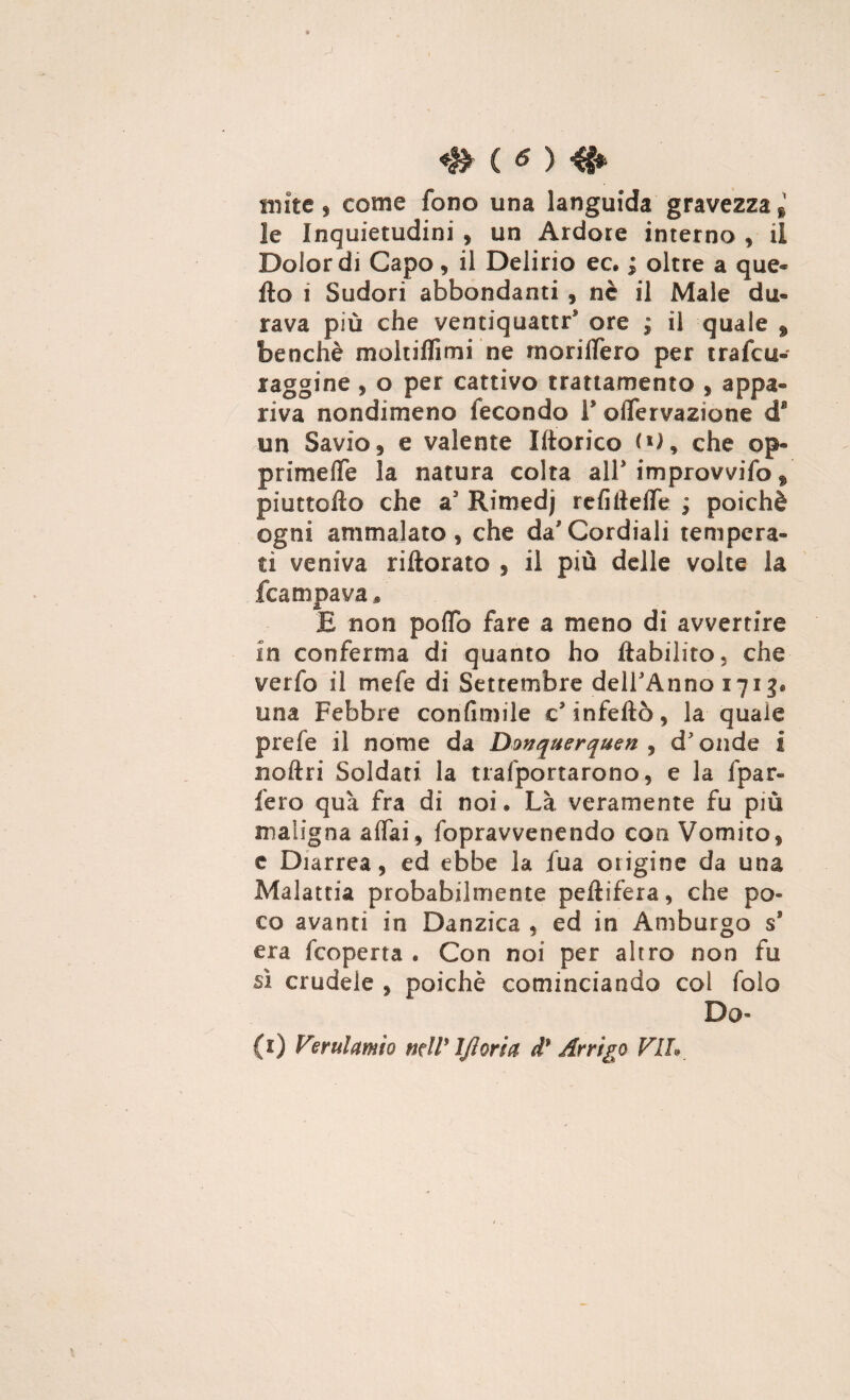 mite ^ come fono una languida gravezza * le Inquietudini $ un Ardore interno , il Dolor di Capo, il Delirio ec. ; oltre a que¬ llo i Sudori abbondanti , nè il Male da® rava più che ventiquattr* ore ; il quale 9 benché moltiffimi ne rnoriffer© per trafcu- raggine , o per cattivo trattamento , appa- riva nondimeno fecondo V offervazione d* un Savio, e valente I ito rico ('), che op® primeife la natura colta alP improvvifo , piuttofto che as Rimedj refiileffe ; poiché ogni ammalato , che da Cordiali tempera¬ ti veniva riftorato 9 il più delle volte la /campava * E non poffo fare a meno di avvertire in conferma di quanto ho liabilito 5 che verfo il mefe di Settembre delPAnno 1713* una Febbre coni fini ile c* infettò, la quale prefe il nome da Dmquerquen , d'onde i noftri Soldati la tiafportarono, e la fpar- fero qua fra di noi • Là veramente fu più maligna affai, fopravvenendo con Vomito, £ Diarrea, ed ebbe la fua origine da una Malattia probabilmente peftifera, che po¬ co avanti in Danzica , ed in Amburgo ss era fcoperta . Con noi per altro non fu sì crudele , poiché cominciando col folo Do- (1) Verulamio mW IJloria d9 Arrigo VII*