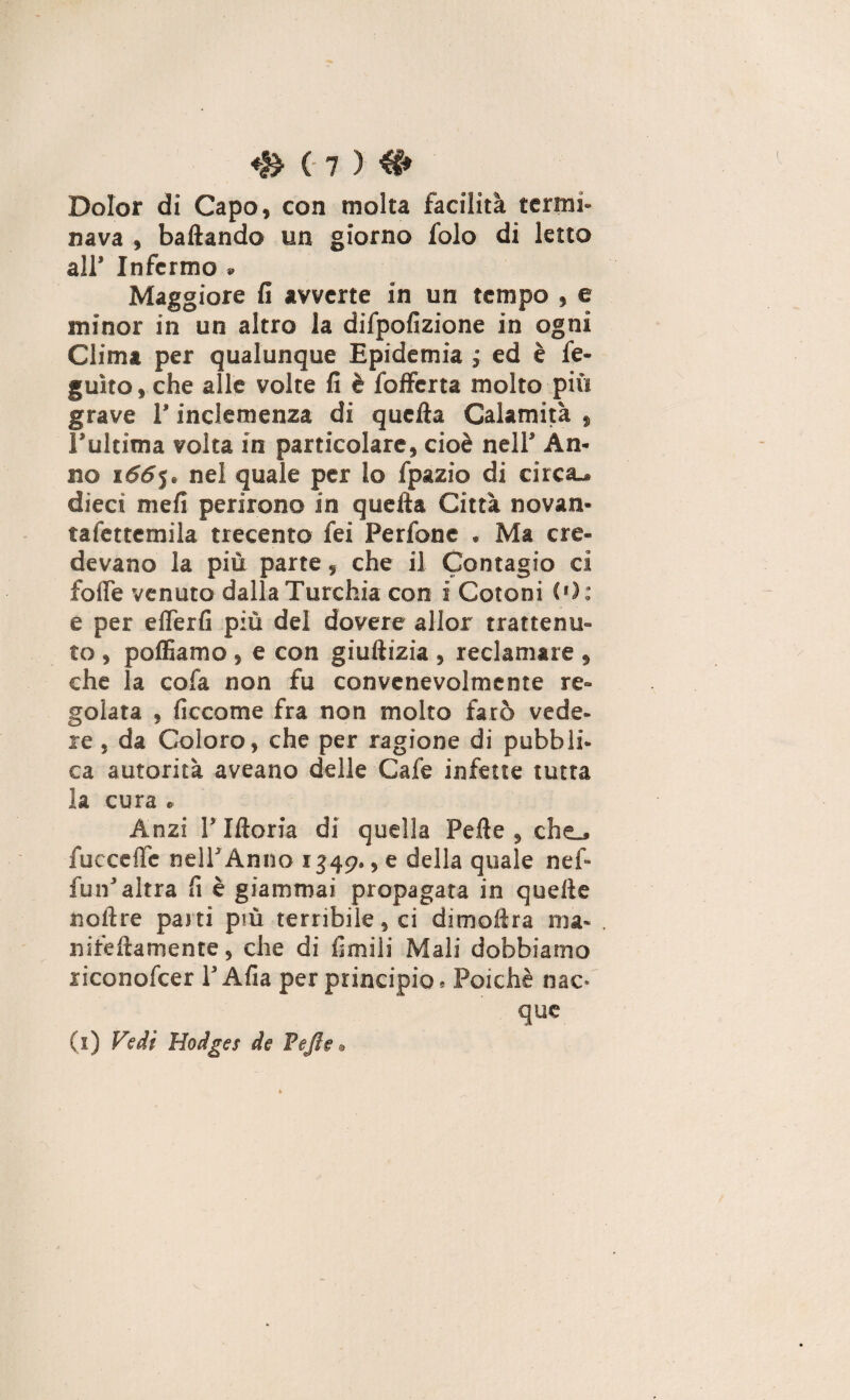 Dolor di Capo, con molta facilità termi¬ nava , badando un giorno folo di letto all’ Infermo » Maggiore fi avverte in un tempo , e minor in un altro la difpofizione in ogni Clima per qualunque Epidemia, ed è fe- guìto, che alle volte fi è fofferta molto più grave l’inclemenza di quella Calamità , l’ultima volta in particolare, cioè nell’ An¬ no s66$. nel quale per lo fpazio di circa- dieci meli perirono in quella Città novan- tafettemila trecento fei Perfone . Ma cre¬ devano la più parte, che il Contagio ci fofle venuto dalla Turchia con i Cotoni ('): e per elferfi più del dovere allor trattenu¬ to , polliamo , e con giuilizia , reclamare , che la cofa non fu convenevolmente re¬ golata , ficcome fra non molto farò vede¬ re , da Coloro, che per ragione di pubbli¬ ca autorità aveano delle Cale infette tutta la cura . Anzi !’ Illoria di quella Pelle , che- fucceife nell’Anno 1349., e della quale nef- fun’altra fi è giammai propagata in quelle «olire parti più terribile, ci dimollra ma- nifedamente, che di limili Mali dobbiamo riconofcer l’Afia per principio. Poiché nac¬ que (1) Fedi Hodges de Pejle.