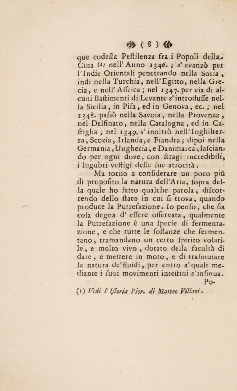 cjiie codetta Peftilenza fra i Popoli della-® Cina nelfAnno 1345. ; s'avanzò per Flndie Orientali penetrando nella Soria % indi nella Turchia, nell'Egitto, nella Gre¬ cia, e nell3 Affrica; nel 1347» per via di al¬ cuni Battimenti di Levante s3 introduce nel¬ la Sicilia, in Pifa, ed in Genova, ec. ; nel 1348. pafsò nella Savoia, nella Provenza , nel Delfinato, nella Catalogna , ed in Ga¬ ttiglia ; nel 1349. s'inoltrò nell3Inghilter¬ ra, Scozia, Irlanda,e Fiandra; dipoi nella Germania,Ungheria, e Danimarca, lancian¬ do per ogni dove, con ttragi incredibili* i lugubri veftigi delle fue atrocità. Ma torno a confiderare un poco più di propofito la natura delPAria, fopra del¬ la quale ho fatto qualche parola, decor¬ rendo dello flato in cui fi trova, quando produce la Putrefazione. Io penfo, che fia cola degna d5 eflere oflervata, qualmente la Putrefazione è una fpecie di fermenta¬ zione , e che tutte le foftanze che fermen¬ tano, tramandano un certo fpirito volati¬ le, e molto vivo , dotato delia facoltà di dare, e mettere in moto, e di trafmutare la natura de5fluidi, per entro a? quali me¬ diante i fuoi movimenti inteitini sTnfinua. Po- (1) Vedi rifioriti Fior* di Matteo Villani «