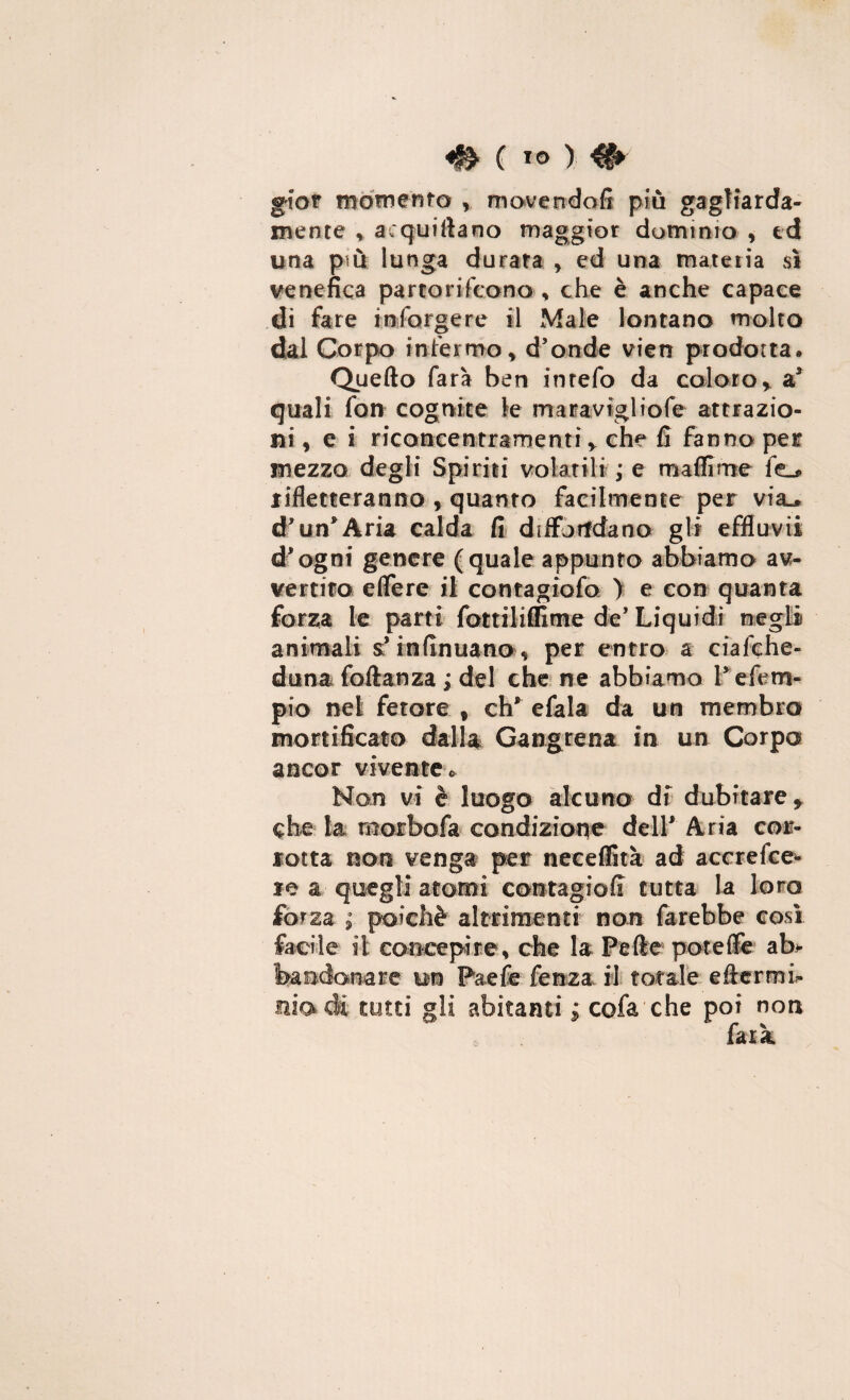 gior momento , movendofi più gagliarda¬ mente , acquifiano maggior dominio , td una più lunga durata , ed una materia sì venefica partorifcona , che è anche capace dì fare inforgere il Male lontano molto dal Corpo infermo, d’onde vien prodotta» Quello farà ben inrefo da coloro, a* quali fon cognite le maravigliofe attrazio¬ ni , e i riconcentramenti, che fi fanno per mezzo degli Spiriti volatili ; e maflime fe_* rifletteranno , quanto facilmente per via.» d’un* Aria calda fi diffondano gli effluvii d’ogni genere (quale appunto abbiamo av¬ vertito effere il contagiofo ) e con quanta forza le parti fottiliffime de’ Liquidi negli animali sf infinuano, per entro a ciafche- duna foftanza ; del che ne abbiamo Pefem- pio nel fetore , eh* efala da un membra mortificato dalla Gangrena in un Corpo ancor vivente» Non vi è luogo alcuno di dubitare, che la raorbofa condizione dell* Aria cor¬ rotta non venga per neeeffità ad accrefce* re a quegli atomi contagioff tutta la loro forza ; poiché altrimenti non farebbe così facile il concepire, che la Pelle potè ile ab* feandonare un Paefe fenza il totale eflcrmi- modi tutti gli abitanti ; cofa che poi non