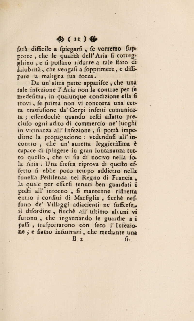 ( I * ) farà difficile a fpiegarfi , fe vorremo fup» porre , che le qualità dell’Aria fi co rag¬ ghino , e fi poffano ridurre a tale flato di laiubiità, che vengali a (opprimere, e difli- pate la maligna lua forza. Da un’altra parte apparifee , che una tale infezione l’Aria non la contrae per fe medefima, in qualunque condizione ella fi trovi , fe prima non vi concorra una cer¬ ta trasfufione da’ Corpi infetti comunica¬ ta ; eifendochè quando retti affatto pre¬ cludo ogni adito di commercio ne’ luoghi in vicinanza all5 Infezione , fi potrà impe¬ dirne la propagazione : vedendoli all5 in¬ contro , che un5 auretta leggieriffima è capace di fpingere in gran lontananza tut¬ to quello , che vi fia di nocivo nella fo¬ la Aria • Una frefea riprova di quello ef¬ fetto fi ebbe poco tempo addietro nella funefla Peflilenza nel Regno di Francia , la quale per efferfi tenuti ben guardati i polli all5 intorno , fi mantenne riftretta entro i confini di Marfiglia , ficchè nef- funo de Villaggi adiacienti ne fofferfo il difendine , finché all5 ultimo alcuni vi furono , che ingannando le guardie a i palli , trasportarono con feco l5 Infezio¬ ne i e fiamo informati, che mediante una B 2 fi-