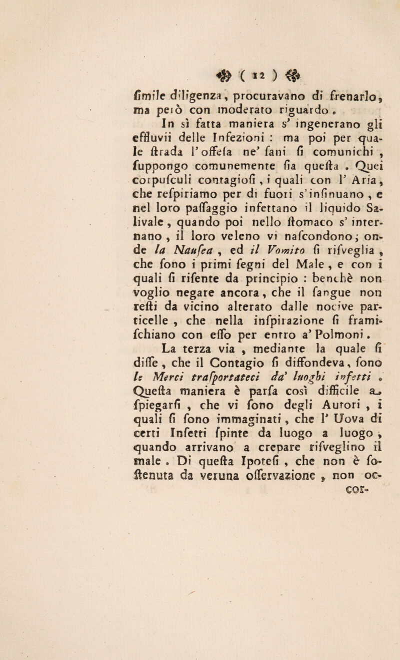 ( « ) 4f> firn?le diligenza * procuravano di frenarlo^ ma peiò con moderato riguardo,, In sì fatta maniera s* ingenerano gli effiuvii delle Infezioni : ma poi per egua¬ le ftrada P offda ne fani fi comunichi , fupoongo comunemente fia quella . Quei corpufculi contagiosi , i quali con P Aria* che refpiriamo per di fuori s’infinuano , e nel loro paflfaggio infettano il liquido Sa¬ livate , quando poi nello ftomaco s5 inter¬ nano , il loro veleno vi nascondono; on¬ de la Naufea * ed il Vomito fi rii Veglia f che fono i primi fegni del Mate * e con i quali fi rifente da principio : benché non voglio negare ancora* che il fangue non refti da vicino alterato dalle nocive par¬ ticelle * che nella infpirazione fi frami» fchiano con efifo per entro a5 Polmoni. La terza via , mediante la quale fi di (Te * che il Contagio fi diffondeva, fono la Merci trafportdteci da' luoghi infatti 0 Quefta maniera è parfa così difficile fpiegarfi * che vi fono degli Aurori , i quali fi fono immaginati * che P Uova di certi Infetti fpinte da luogo a luogo > quando arrivano a crenate rifveglino il male . Di quefta Ipotefi * che non è fo- ftenuta da yeruna o nervazione f non oc- co r-