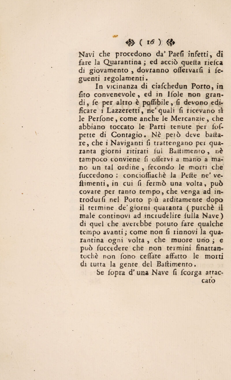 ( té ): Navi che procedono da’Paefi infetti, di fare la Quarantina ; ed acciò quella rielea di giovamento , dovranno offervarfi i fe- guenti regolamenti. In vicinanza di ciafchedun Porto, in fito convenevole , ed in Ifole non gran¬ di, fe per altro è potàbile, fi devono edi¬ ficare i Lazzeretti, ne'quali fi ricevano sì le Perfone, come anche le Mercanzie, che abbiano toccato le Parti tenute per iof- pette di Contagio. Nè peiò deve baita- re, che i Naviganti fi trattengano per qua¬ ranta giorni ritirati lui Bailimenro, nè tampoco conviene fi ofiervi a mano a ma¬ no un tal ordine , fecondo le morti che fuccedono : concioffiachè la Pelle ne' ve- ftimenti,in cui fi fermò una volta, può covare per ranro tempo, che venga ad in- trodurfi nel Porto p ò arditamente dopo il termine de’giorni quaranta (purché il male continovi ad incrudelire luila Nave) di quel che averebbe potuto fare qualche tempo avanti,0 come non fi rinnovi la qua¬ rantina ogni volta , che muore uno ; e può fuccedere che non termini finattan- tochè non fono ceffate affatto le morti di tutta la geme del Basimento. Se iopra d* una Nave fi feorga attac¬ cato