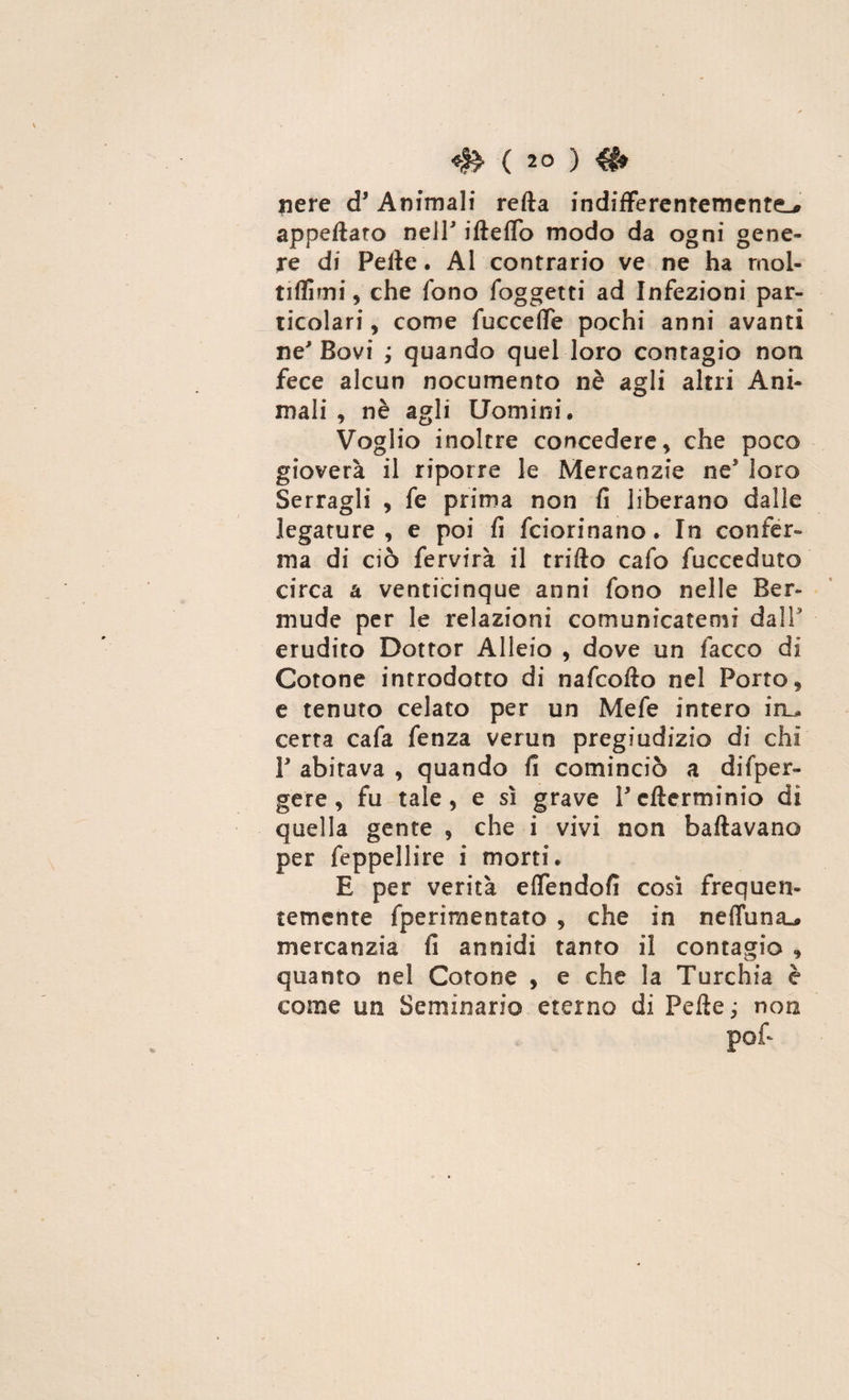 nere d* Animali retta indifferentementeL* appettato nell ifteflo modo da ogni gene¬ re di Fette. Al contrario ve ne ha mol- tiflìmi, che fono foggetti ad Infezioni par¬ ticolari, come faccette pochi anni avanti ne'Bovi ; quando quel loro contagio non fece alcun nocumento nè agli altri Ani¬ mali , nè agli Uomini. Voglio inoltre concedere , che poco gioverà il riporre le Mercanzie ne5 loro Serragli , fe prima non fi liberano dalle legature, e poi fi fciorinano. In confer¬ ma di ciò fervirà il fritto cafo fucceduto circa a venticinque anni fono nelle Ber¬ mi! de per le relazioni comunicatemi dall' erudito Dottor Alieio , dove un facco di Cotone introdotto di nafcofto nel Porto, e tenuto celato per un Mefe intero in_* certa cafa fenza verun pregiudizio di chi P abitava , quando fi cominciò a difper- gere , fu tale, e sì grave Pcfterminio di quella gente , che i vivi non ballavano per feppellire i morti. E per verità ettendofi così frequen¬ temente fperimentato , che in nettuni mercanzia fi annidi tanto il contagio , quanto nel Cotone , e che la Turchia è come un Seminario eterno di Fette ; non pof~