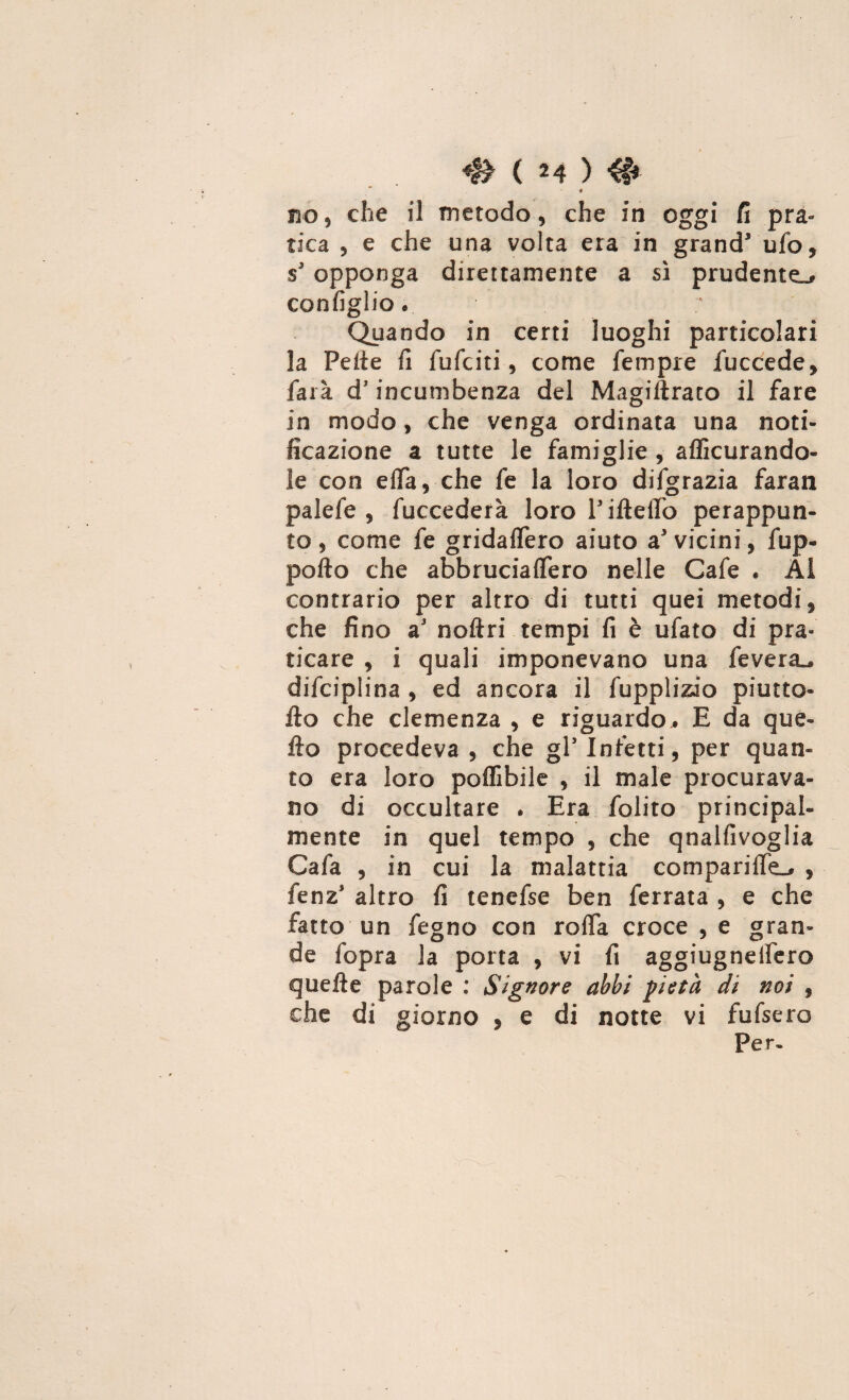 ♦ no, che il metodo, che in oggi fi pra¬ tica , e che una volta era in grand5 ufo, $3 opponga direttamente a sì prudente», configli© @ Quando in certi luoghi particolari la Pelle fi fufciti, come fempre fuccede, farà d'incumbenza del Magiilrato il fare in modo, che venga ordinata una noti¬ ficazione a tutte le famiglie , affiorando¬ le con effia, che fe la loro difgrazia faran palefe , fuccederà loro Pifteffo perappun- to, come fe gridaflero aiuto a5 vicini, fup- pofto che abbruciassero nelle Cafe . Ai contrario per altro di tutti quei metodi, che fino a5 noftri tempi fi è ufato di pra¬ ticare , i quali imponevano una fevera^ difciplina , ed ancora il fupplizio piutto- ilo che clemenza , e riguardo,. E da que¬ llo procedeva , che gl’ Infetti, per quan¬ to era loro poffibile , il male procurava¬ no di occultare . Era folito principal¬ mente in quel tempo , che qnalfivoglia Cafa , in cui la malattia compari ile», , fenz5 altro fi tenefse ben ferrata , e che fatto un fegno con roda croce , e gran¬ de fopra la porta , vi fi aggiugnelfero quelle parole : Signore abbi -pietà di noi 9 che di giorno , e di notte vi fufsero
