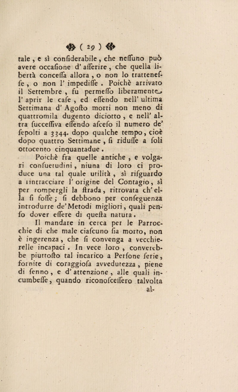 ^ ( 2 9 ) & tale , e sì confiderabile, che neflfuno può avere occafione d’ aderire , che quella li¬ bertà conceda allora , o non lo trattenef- fe , o non 1' impedide . Poiché arrivato il Settembre , fu permeilo liberamente^ P aprir le cale , ed edendo nell' ultima Settimana d' Agoflo morti non meno di quattromila dugento diciotto , e nell al¬ tra fuccefllva elfendo afcefo il numero de3 fepolti a 3344. dopo qualche tempo, cioè dopo quattro Settimane , fi ridette a foli ottocento cinquantadue. Poiché fra quelle antiche , e volga¬ ri cohfuerudini, niuna di loro ci pro¬ duce una tal quale utilità , sì rifguardo a nntracciare V origine del Contagio, sì per rompergli la firada, ritrovata ch'el¬ la fi fotte ; fi debbono per confeguenza introdurre de’Metodi migliori, quali p e ti¬ fo dover elfere di quella natura » Il mandare in cerca per le Parroc¬ chie di che male ciafcuno fia morto, non è ingerenza, che fi convenga a vecchie- relle incapaci • In vece loro , converreb¬ be piuttofto tal incarico a Perfone ferie, fornite di coraggiofa avvedutezza , piene di fenno , e d'attenzione, alle quali in- cumbelTe, quando riconofceifero talvolta al-