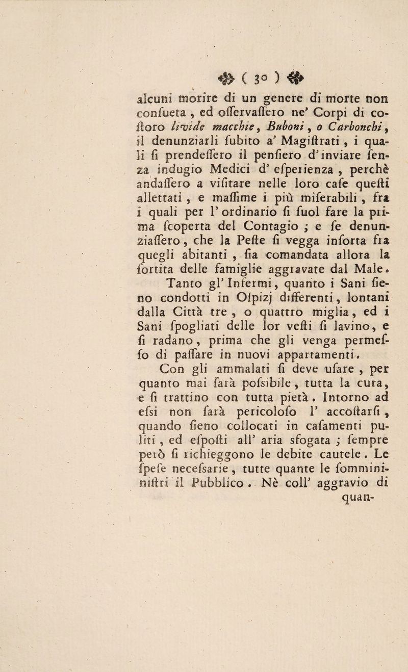 ♦& ( 3° ) alcuni morire di un genere di morte non confueta , ed offervaffero ne* Corpi di co» il oro lipide macchie , Bnboni , o Carbonchi, il denunziarli fobico a Magistrati , i qua¬ li fi prendeflero il penfiero d'inviare len¬ za indugio Medici d' efperienza , perchè andaffero a vifitare nelle loro cafe quelli allettati , e maflìme i più miferabili , fra i quali per 1* ordinario fi fuol fare la pri¬ ma fcoperta del Contagio ; e fe denun- ziafiero, che la Pefte fi vegga inforca fra quegli abitanti , fi a comandata allora la fortita delle famiglie aggravate dal Male# Tanto gl3 Infermi, quanto i Sani fie¬ no condotti in Olpizj differenti , lontani dalla Città tre , o quattro miglia, ed i Sani fpogliati delle lor velli fi lavino, e fi radano, prima che gli venga permef- fo di paffare in nuovi appartamenti. Con gli ammalati fi deve ufare , per quanto mai farà pofsibile , tutta la cura, e fi trattino con tutta pietà. Intorno ad efsì non farà pericolofo l3 accollarli , quando fieno collocati in caliamenti pu¬ liti , ed efpolti all3 aria sfogata Tempre però fi richieggono le debite cautele . Le fpefe necefsarie , tutte quante le fommini- mitri il Pubblico. Nè coll3 aggravio di quali-