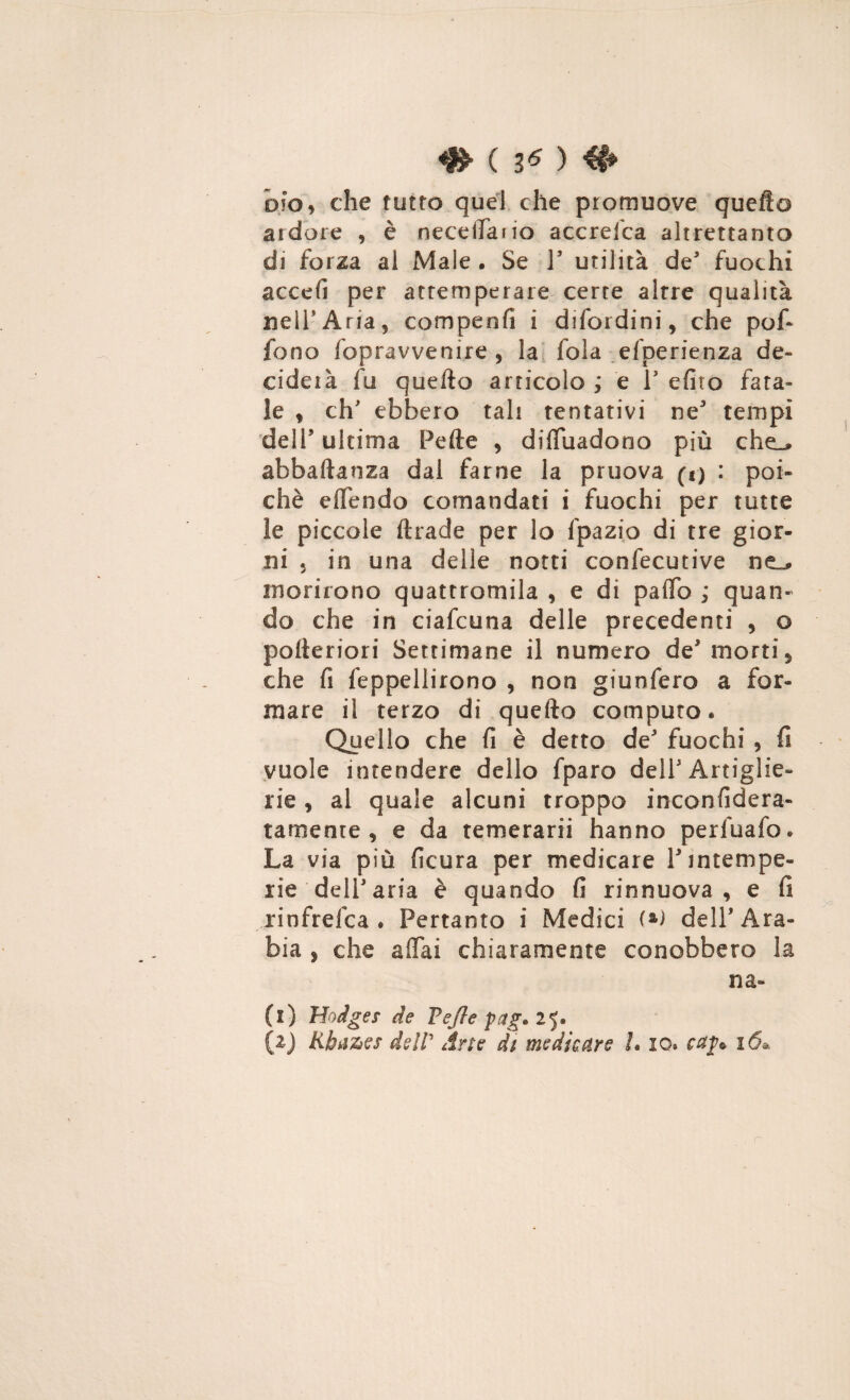 4» ( 3* ) # oh 9 che tutto quel che promuove quefto ardore , è neceifaiio accrelca altrettanto di forza al Male • Se Y utilità de fuochi accefi per attemperare certe altre qualità nell*Aria, comperdi i difordini, che pof- fono fopravvenire , la fola efperienza de¬ ciderà fu quefto articolo ; e Y efito fata¬ le , eh' ebbero tali tentativi ne tempi del!” ultima Pefte , diffuadono più che^ abbaftanza dal farne la pruova (i) : poi¬ ché effendo comandati i fuochi per tutte le piccole ftrade per lo fpazio di tre gior¬ ni 5 in una delle notti confecutive ne_* morirono quattromila , e di paftb ; quan¬ do che in ciafcuna delle precedenti , o pofteriori Settimane il numero de* morti 5 che fs feppellirono , non giunfero a for¬ mare il terzo di quefto computo. Quello che fi è detto de fuochi , fi vuole intendere dello fparo dell1 Artiglie¬ rie , al quale alcuni troppo inconfidera- tameote , e da temerarii hanno perfuafo. La via più ficura per medicare Y intempe¬ rie dell'aria è quando fi rinnuova , e fi rinfrelca . Pertanto i Medici dell’Ara¬ bia , che affai chiaramente conobbero la na» (i) Hodges de Vefle fag. 25. (1) Rba%>e$ dell' Arte ài medicare L io. ca$t 16»