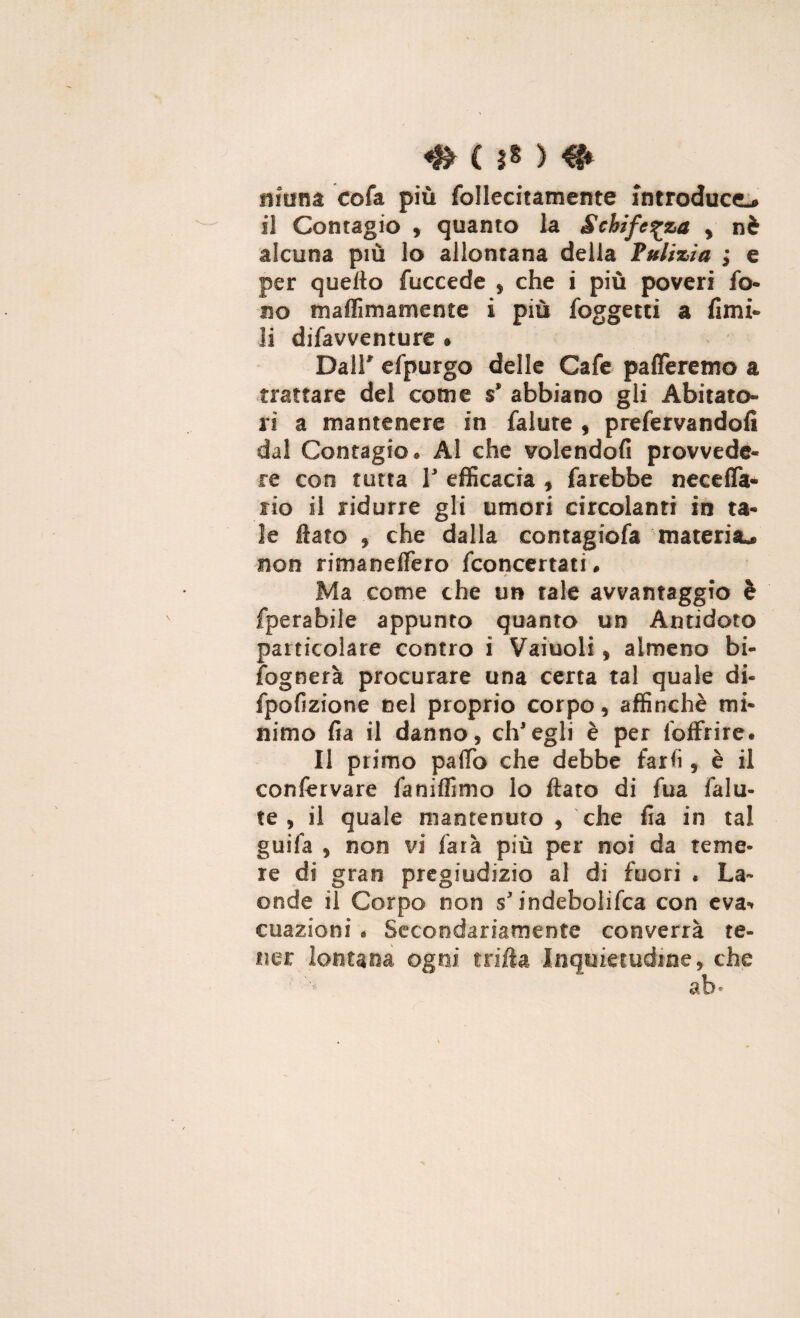 «& (?*> # ninna co fa più follecitamente introduce^ il Contagio , quanto la Schifezza t nè alcuna più lo allontana della Pulizia ; e per quello fuccede , che i più poveri fo¬ no maffimamente i più foggetti a fimi- li difavventure » Dall* efpurgo delle Cafe pafferemo a trattare del come s’ abbiano gli Abitato¬ ri a mantenere in falute , preservandoli dal Contagio. Al che volendoli provvede¬ re con tutta T efficacia » farebbe necelfa- rio il ridurre gli umori circolanti in ta¬ le fiato » che dalla contagiofa materia.. non rimaneflero fconcertati. * Ma come che un tale avvantaggio è fperabile appunto quanto un Antidoto particolare contro i Vainoli , almeno bi¬ sognerà procurare una certa tal quale di- fpofizione nel proprio corpo, affinchè mi¬ nimo fia il danno, ch'egli è per Soffrire. Il primo palio che debbe farli, è il confervare faniffimo lo flato di fua falu¬ te , il quale mantenuto , che fia in tal guifa , non vi farà più per noi da teme¬ re di gran pregiudizio al di fuori , La¬ onde il Corpo non s'indebolita con eva* cuazioni « Secondariamente converrà te¬ ner lontana, ogni trifta Inquietudine, che j