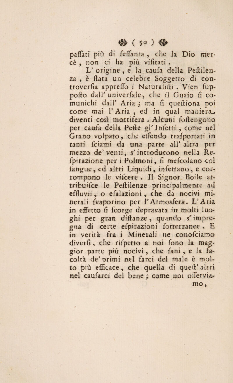 # ( 5° ) paflati più di feffanta , che la Dio mer¬ cè , non ci ha più vifitati . L' origine , e la caufa della Peftilen- za , è ftata un celebre Soggetto di con- troverfia appreffo i Naturalisti « Vien fup- pofto dall'univerfale, che il Guaio fi co¬ munichi dall* Aria ; ma fi queftiona poi come mai l'Aria, ed in qual maniera^, diventi così mortifera . Alcuni foftengono per caufa della Pefte gl'infetti , come nel Grano volpato, che effendo tiafportati in tanti fidami da una parte all3 altra per mezzo de5 venti, s'introducono nella Re- fpirazione per i Polmoni , fi mefcolano col fangue, ed altri Liquidi, infettano, e cor¬ rompono le vifcere . Il Signor Boi le at- tribuifce le Pelìilenze principalmente ad effluvi! * o efalazioni , che da nocivi mi¬ nerali fvaporino per l'Atmosfera* L'Aria in effetto fi fcorge depravata in molti luo¬ ghi per gran diftanze, quando sr impre¬ gna di certe efpirazioni fotterranee . E in verità fra i Minerali ne conofciamo diverfi , che rifpetro a noi fono la mag¬ gior parte più nocivi, che fani , e la fa¬ coltà de' primi nel farci del male è mol¬ to {3’ù efficace, che quella di queft' altri nel caufarci del bene ; come noi oifervia- mo,