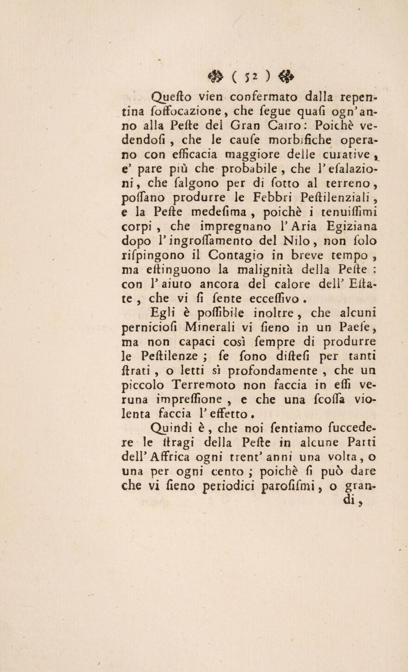 Quello vien> confermato dalla repen¬ tina foffocazione , che fegue quafi ogn'an¬ no alla Pefte del Gran Cairo: Poiché ve¬ dendoli , che le caufe morbifiche opera¬ no con efficacia maggiore delle curative , e’ pare più che probabile, che Pdelazio¬ ni, che falgono per di fotto al terreno, po(Tano produrre le Febbri Peftilenziali, e la Pefte medefima , poiché i tenuiffimi corpi, che impregnano P Aria Egiziana dopo Pingroflamento del Nilo, non folo rifpingono il Contagio in breve tempo , ma eftinguono la malignità della Pefte : con P aiuto ancora del calore delP Elta- te , che vi fi fente ecceffivo . Egli è poffibile inoltre, che alcuni perniciofi Minerali vi fieno in un Paefe, ma non capaci così Tempre di produrre le Peltilenze ; fe fono diftefi per tanti Arati , o letti sì profondamente , che un piccolo Terremoto non faccia in effi ve¬ runa impreffione , e che una fcofla vio¬ lenta faccia P effetto • Quindi è , che noi Tentiamo fuccede- re le ftragi della Pefte in alcune Parti delPAffrica ogni trent'anni una volta, o una per ogni cento ; poiché fi può dare che vi fieno periodici parofifmi, o gran-