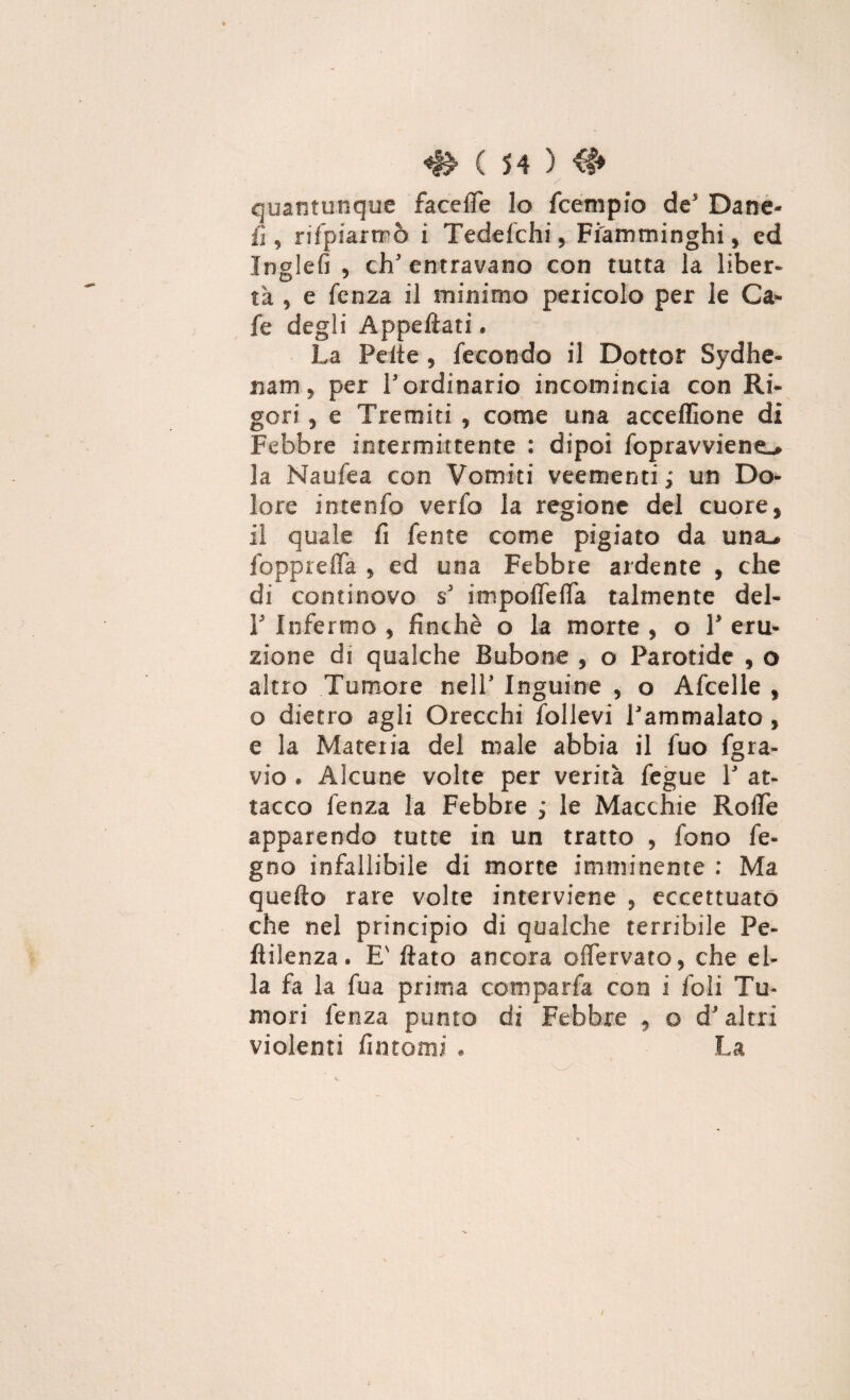quantunque facelTe lo fcempio de’ Dane- fi, rifpiartrò i Tedefchi, Fiamminghi, ed Inglefi , eh’ entravano con tutta la liber¬ tà , e fenza il minimo pericolo per le Ca- fe degli Appellati. La Pelle, fecondo il Dottor Sydhe- nam, per l’ordinario incomincia con Ri¬ gori , e Tremiti , come una acceflìone di Febbre intermittente : dipoi fopravviene.» la Naufea con Vomiti veementi ; un Do¬ lore intenfo verfo la regione del cuore, il quale fi fente come pigiato da una., fopprelTa , ed una Febbre ardente , che di continovo s’ impolfelfa talmente del- F Infermo , finché o la morte , o 1’ eru¬ zione di qualche Bubone , o Parotide , o altro Tumore nell’ Inguine , o Afcelle , o dietro agli Orecchi follevi l’ammalato, e la Materia del male abbia il fuo fgra- vio . Alcune volte per verità fegue 1’ at¬ tacco fenza la Febbre j le Macchie Rode apparendo tutte in un tratto , fono fe- gno infallibile di morte imminente : Ma quefto rare volte interviene , eccettuato che nel principio di qualche terribile Pe¬ ndenza. E' flato ancora olfervato, che el¬ la fa la fu a prima comparfa con i foli Tu¬ mori fenza punto di Febbre , o d’altri violenti fintomi , La