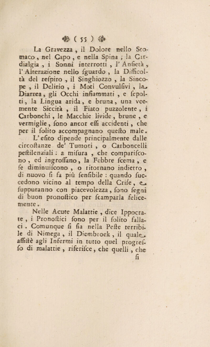 La Gravezza , il Dolore nello Sto¬ maco , nel Capo 5 e nella Spina ; la Gir» dialgia , i Sonni interrotti , 3J Anfietà 9 ls Alterazione nello fguardo , la Difficol¬ tà del refpiro , il Singhiozzo , la Sinco¬ pe , il Delirio , i Moti Convulfivi , la_» Diarrea , gli Occhi infiammati , e fepoi- ti, la Lingua arida , e bruna , una vee¬ mente Siccità 5 il Fiato puzzolente , i Carbonchi , le Macchie livide , brune , e vermiglie, fono ancor effi accidenti , che per il folito accompagnano quello male. Lefito dipende principalmente dalle circoftanze de Tumori , o Carboncelli peftilenziali : a mifura , che comparifco- no , ed ingroffiano, la Febbre fcema , e fe diminuifcono , o ritornano indietro , di nuovo fi fa più fenfibile : quando fuc- cedono vicino al tempo della Crife , fuppuranno con piacevolezza , fono fegni di buon pronoftico per fcamparla felice¬ mente . Nelle Acute Malattie , dice Ippocra- ?e , i Pronoflici fono per il folito falla¬ ci . Comunque fi fia nella Pelle terribi¬ le di Nimega , il Diembroek , il quale., afflile agli Infermi in tutto quel progref- fo di malattie , riferifce, che quelli 5°che fi