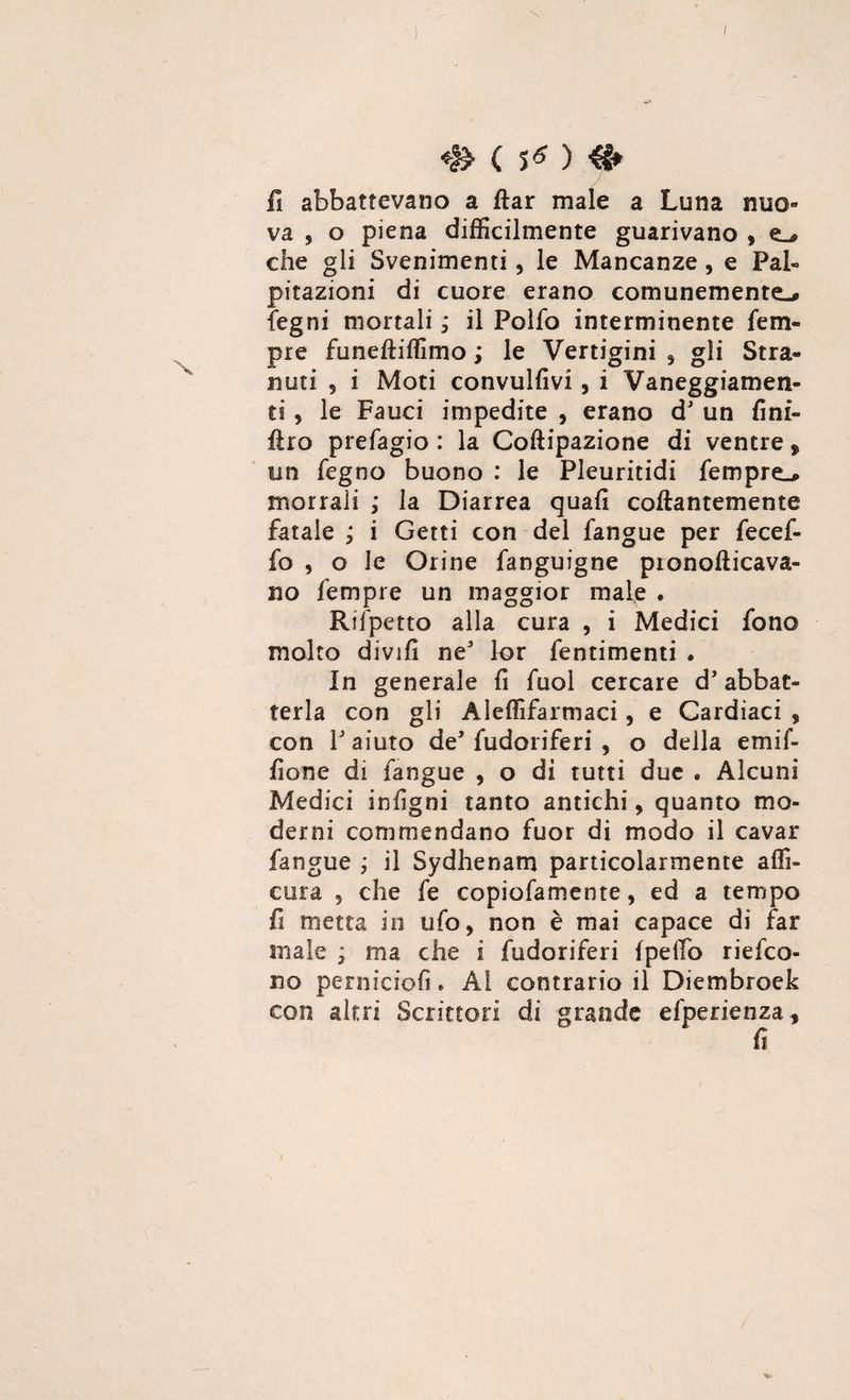 c s* > fi abbattevano a ftar male a Luna nuo¬ va , o piena difficilmente guarivano , che gli Svenimenti , le Mancanze, e Pal¬ pitazioni di cuore erano comunemente-» legni mortali ; il Polfo interminente fem¬ pie funeftiffimo ; le Vertigini , gli Stra- nuti , i Moti convulfivi, i Vaneggiamen¬ ti , le Fauci impedite , erano d un fini- flro prefagio : la Coftipazione di ventre > un fegno buono : le Pleuritidi Tempre^ morrali ; la Diarrea quali collantemente fatale ; i Getti con del fangue per fecef- fo , o le Orine fanguigne pionollicava- no fempre un maggior male . Rifpetto alla cura , i Medici fono molto divifi ne lor fentimenti . In generale fi fuol cercare d abbat¬ terla con gli Aleffifarmaci, e Cardiaci , con 1 aiuto de fudoriferi , o della emif- fione di fangue , o di tutti due . Alcuni Medici infigni tanto antichi, quanto mo¬ derni commendano fuor di modo il cavar fangue ; il Sydhenam particolarmente affi¬ cela 5 che fe copiofamente, ed a tempo fi metta in ufo, non è mai capace di far male * ma che i fudoriferi Ipeffio riefco- no perniciofi. Ai contrario il Diembroek con altri Scrittori di grande efperienza*