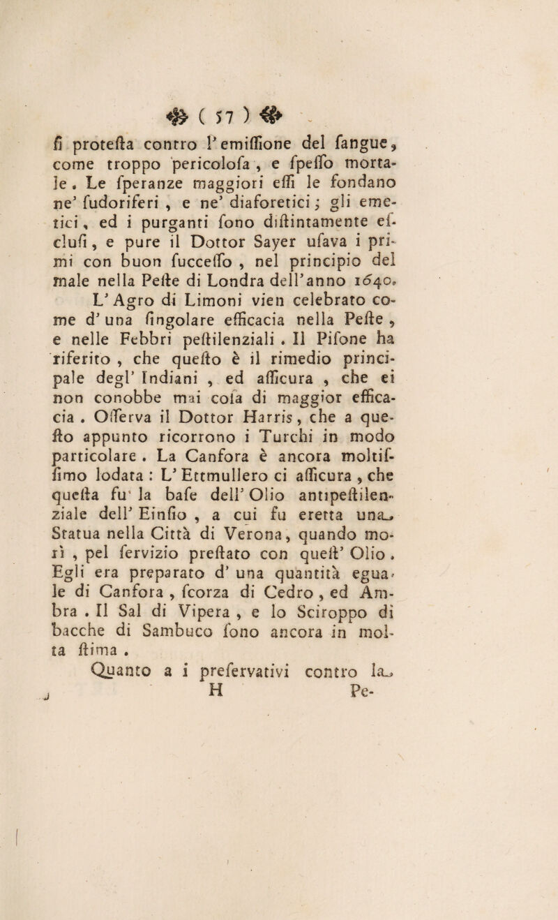 fi protefla contro Pemiffione del fangue* come troppo pericolofa , e Ipeffo morta¬ le . Le fperanze maggiori elfi le fondano ne3 fudoriferi , e ne3 diaforetici ; gli eme¬ tici , ed i purganti fono diftintamente el¬ ei ufi , e pure il Dottor Sayer tifava i pri¬ mi con buon fuccelfo , nel principio del male nella Pelle di Londra dell'anno 1040, L'Agro di Limoni vien celebrato co¬ me d3 una fingolare efficacia nella Pelle , e nelle Febbri peltilenziali . Il Pilone ha riferito , che quefto è il rimedio princi¬ pale degl3 Indiani , ed afficura , che et non conobbe mai cola di maggior effica¬ cia . OiTerva il Dottor Harris, che a que¬ llo appunto ricorrono i Turchi in modo particolare . La Canfora è ancora molti-f¬ ilm o lodata : L3 Ettmullero ci afficura , che quella fu* la bafe dell3 Olio a nt* pelli le la¬ ziale dell3 Einfio , a cui fu eretta una^» Statua nella Città di Verona, quando mo¬ rì , pel fervizio predato con quell3 Olio • Egli era preparato d* una quantità egua> le di Canfora , feorza di Cedro , ed Am¬ bra . Il Sai di Vipera , e lo Sciroppo dì bacche di Sambuco fono ancora in mol¬ ta flima • Quanto a i preferitivi contro ■ ‘ ^ H Pe- /