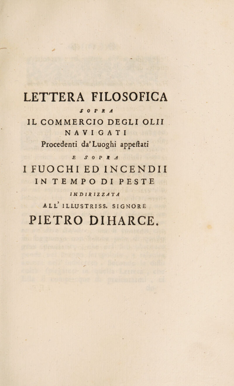 LETTERA FILOSOFICA SOPRA IL COMMERCIO DEGLI OLII NAVI G A T I Procedenti da’Luoghi appellati E SOPRA I FUOCHI ED INCENDII IN TEMPO DI PESTE INDIR IZZATA all illustriss. signore PIETRO DIHARCE.