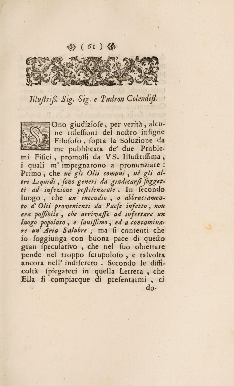 UluflriJS. Stg. .S/g. <? Tadrou Colendifi* ' \ Ono giudiziofe , per verità 5 alcu¬ ne ritìeflioni del noltro infigne Filofofo , l'opra la Soluzione da me pubblicata de3 due Proble¬ mi Filici , promoffi da VS. Illultriflìrpa , i quali m3 impegnarono a pronunziare : Primo, che nè gli Olii comuni , nè gli al¬ tri Liquidi, fono generi da giudicarjì/ogget¬ ti ad infezione pejlilenziale . In le con do luogo y che un incendio , o abbruciamen- to d* Olii provenienti da Paefe infetto, non era poffibfle y che arrivaffe ad infettare un luogo popolato y e faniffimo, ed a contamina¬ re un Aria Salubre ; ma fi contenti che io foggiunga con buona pace di quello gran Speculativo , che nel Suo obiettare pende nel troppo fciupolofo , e talvolta ancora nell3 indiscreto . Secondo le diffi¬ coltà Spiegateci in quella Lettera , che Ella fi compiacque di presentarmi , ci /