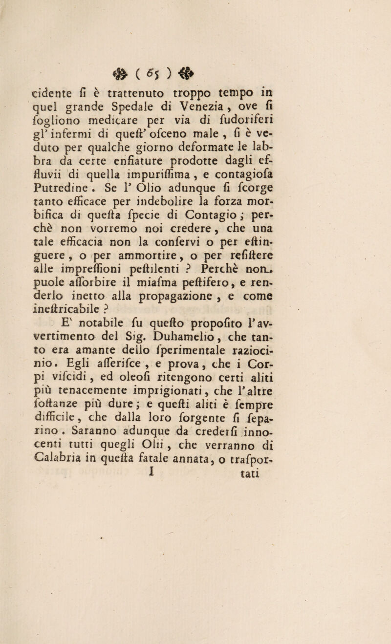 adente fi è trattenuto troppo tempo in quel grande Spedale di Venezia , ove fi fogliono medicare per via di fudoriferi gl* infermi di quelE ofeeno male , fi è ve¬ duto per qualche giorno deformate le lab¬ bra da certe enfiature prodotte dagli ef¬ fluvi di quella impuriflìtna , e contagiofa Putredine • Se Y Olio adunque fi feorge tanto efficace per indebolire la forza mor- bifica di quella fpecie di Contagio ; per¬ chè non vorremo noi credere, che una tale efficacia non la confervi o per eltin- guere , o per ammortire, o per refillere alle impreffioni peftilenti ? Perchè noru puole afforbire il miafma pellifero, e ren¬ derlo inetto alla propagazione , e come ineftricabile ? E' notabile fu quello propofito Y av¬ vertimento del Sig. Duhamelio, che tan¬ to era amante dello fperimentale razioci¬ nio. Egli alferifce , e prova, che i Cor¬ pi vifeidi, ed oleofi ritengono certi aliti più tenacemente imprigionati, che Yaltre follanze più dure ; e quelli aliti è fempre difficile, che dalla loro forgente fi /epa¬ rine, Saranno adunque da crederli inno¬ centi tutti quegli Olii , che verranno di Calabria in quella fatale annata, o trafpor- I tati