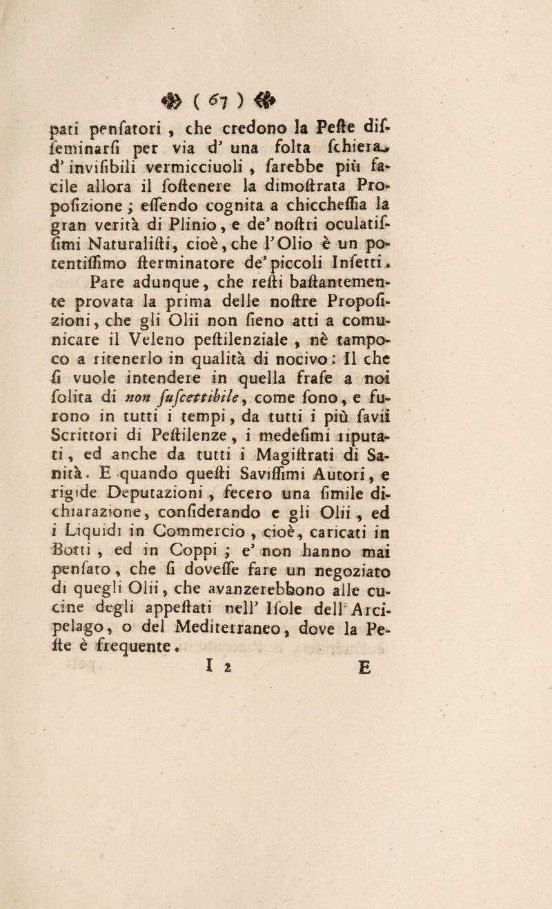 pati penfatori , che credono la Pelle dif- leminarfi per via d* una folta fchiera^ d’invifibili vermicciuoli , farebbe più fa¬ cile allora il foftenere la dimoftrata Pro- pofizione ; eflendo cognita a chiccheflìa la gran verità di Plinio, e de* noftri oculatif- fimi Naturaiifti, cioè,che POlio è un po- tentiflimo ftertninatore de’piccoli Infetti ® Pare adunque, che refti baftantemen- te provata la prima delle noftre Propofi- zioni, che gli Olii non fieno atti a comu¬ nicare il Veleno peftilenziale , nè tampo¬ co a ritenerlo in qualità di nocivo : Il che fi vuole intendere in quella frafe a noi folita di non fufcettìbile> come fono, e fu¬ rono in tutti i tempi, da tutti i più favii Scrittori di Peftilenze, i medefimi riputa* ti, ed anche da tutti i Magiftrati di Sa¬ nità. E quando quelli Saviffimi Autori, e rigide Deputazioni , fecero una fimile di¬ chiarazione, confiderando c gli Olii , ed i Liquidi in Commercio , cioè, caricati in Botti , ed in Coppi ; e' non hanno mai penlato, che fi doveflfe fare un negoziato di quegli Olii, che avanzerebbono alle cu¬ cine degli appellati nell* Ifole dell Arci¬ pelago, o del Mediterraneo, dove la Pe* Ite è frequente* li E