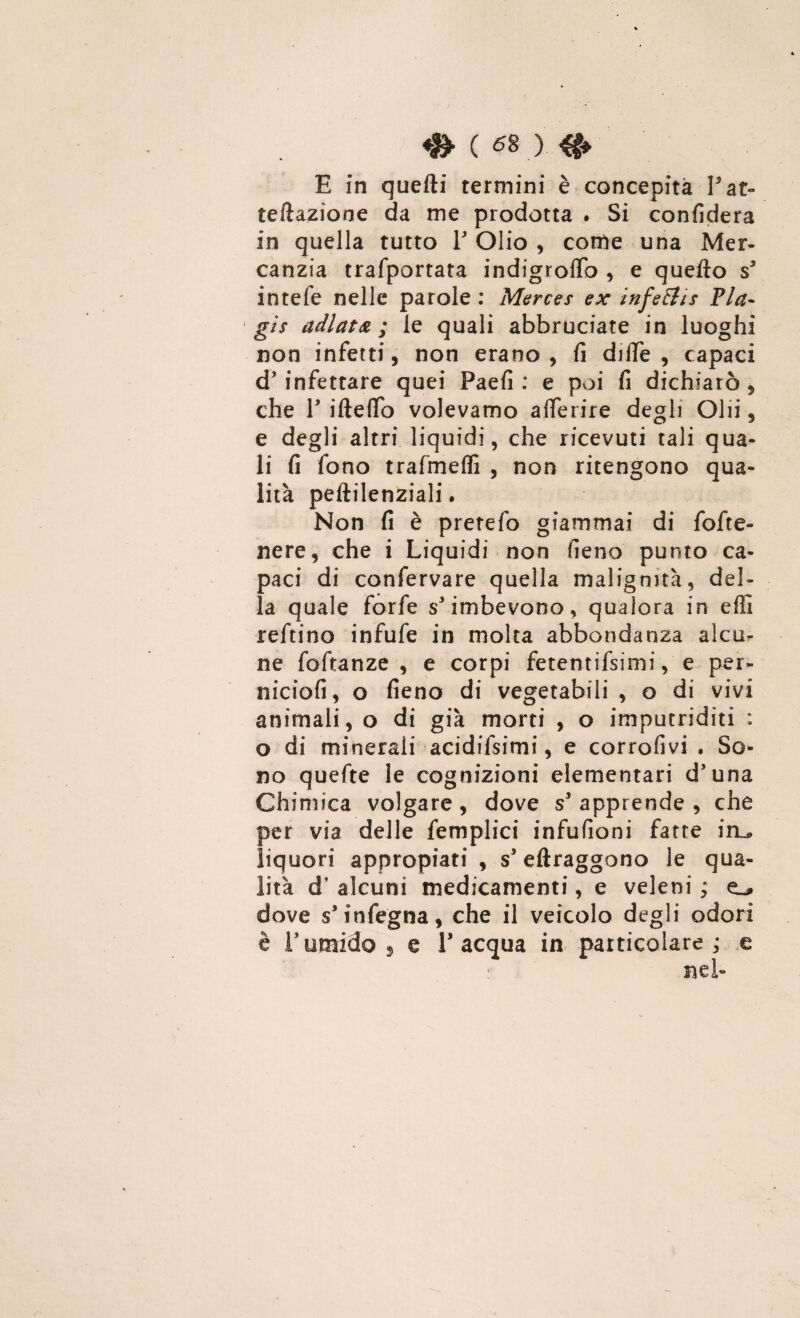 E in quelli termini è concepita Pat- reflazione da me prodotta . Si confiderà in quella tutto ¥ Olio , come una Mer¬ canzia trafportata indigroflb , e quefto ss intele nelle parole : Merces ex infetti* Pia- gìs adlata ; le quali abbruciate in luoghi non infetti, non erano , fi dille , capaci d’ infettare quei Paefi : e poi fi dichiarò , che V ifteflo volevamo aflerire degli Olii, e degli altri liquidi, che ricevuti tali qua¬ li fi fono trafmeffi , non ritengono qua¬ lità peftilenziali. Non fi è pretefo giammai di fofte- nere, che i Liquidi non fieno punto ca¬ paci di confervare quella malignità, del¬ la quale forfè s'imbevono, qualora in effi reftino infufe in molta abbondanza alcu¬ ne foftanze , e corpi fetentifsimi, e per- niciofi, o fieno di vegetabili , o di vivi animali, o di già morti , o imputriditi ; o di minerali acidifsimi, e corrofivi . So¬ no quefte le cognizioni elementari d'una Chimica volgare, dove s’ apprende , che per via delle femplici infufioni fatte iru liquori appropiati , s’eftraggono le qua¬ lità d’ alcuni medicamenti, e veleni ; o dove s'infegna, che il veicolo degli odori è l'umido 3 e l’acqua in particolare; e